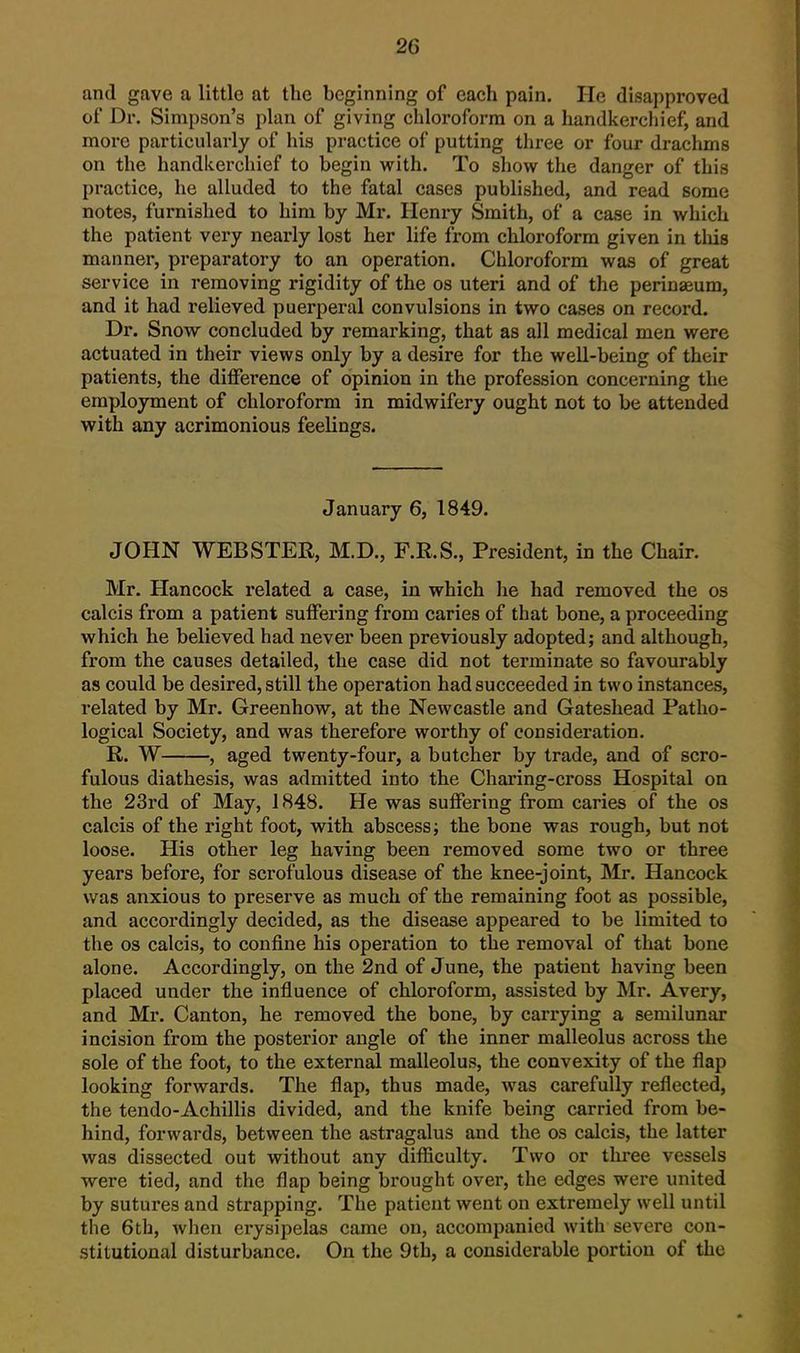 and gave a little at the beginning of each pain. He disapproved of Dr. Simpson's plan of giving chloroform on a handkerchief, and more particularly of his practice of putting three or four drachms on the handkerchief to begin with. To show the danger of this practice, he alluded to the fatal cases published, and read some notes, furnished to him by Mr. Henry Smith, of a case in which the patient very nearly lost her life from chloroform given in this manner, preparatory to an operation. Chloroform was of great service in removing rigidity of the os uteri and of the perinaeum, and it had relieved puerperal convulsions in two cases on record. Dr. Snow concluded by remarking, that as all medical men were actuated in their views only by a desire for the well-being of their patients, the difference of opinion in the profession concerning the employment of chloroform in midwifery ought not to be attended with any acrimonious feelings. January 6, 1849. JOHN WEBSTER, M.D., F.R.S., President, in the Chair. Mr. Hancock related a case, in which he had removed the os calcis from a patient suffering from caries of that bone, a proceeding which he believed had never been previously adopted; and although, from the causes detailed, the case did not terminate so favourably as could be desired, still the operation had succeeded in two instances, related by Mr. Greenhow, at the Newcastle and Gateshead Patho- logical Society, and was therefore worthy of consideration. R. W , aged twenty-four, a butcher by trade, and of scro- fulous diathesis, was admitted into the Charing-cross Hospital on the 23rd of May, 1848. He was suffering from caries of the os calcis of the right foot, with abscess; the bone was rough, but not loose. His other leg having been removed some two or three years before, for scrofulous disease of the knee-joint, Mr. Hancock was anxious to preserve as much of the remaining foot as possible, and accordingly decided, as the disease appeared to be limited to the OS calcis, to confine his operation to the removal of that bone alone. Accordingly, on the 2nd of June, the patient having been placed under the influence of chloroform, assisted by Mr. Avery, and Mr. Canton, he removed the bone, by carrying a semilunar incision from the posterior angle of the inner malleolus across the sole of the foot, to the external malleolus, the convexity of the flap looking forwards. The flap, thus made, was carefully reflected, the tendo-Achillis divided, and the knife being carried from be- hind, forwards, between the astragalus and the os calcis, the latter was dissected out without any difficulty. Two or three vessels were tied, and the flap being brought over, the edges were united by sutures and strapping. The patient went on extremely well until the 6th, Avhen erysipelas came on, accompanied with severe con- stitutional disturbance. On the 9th, a considerable portion of the