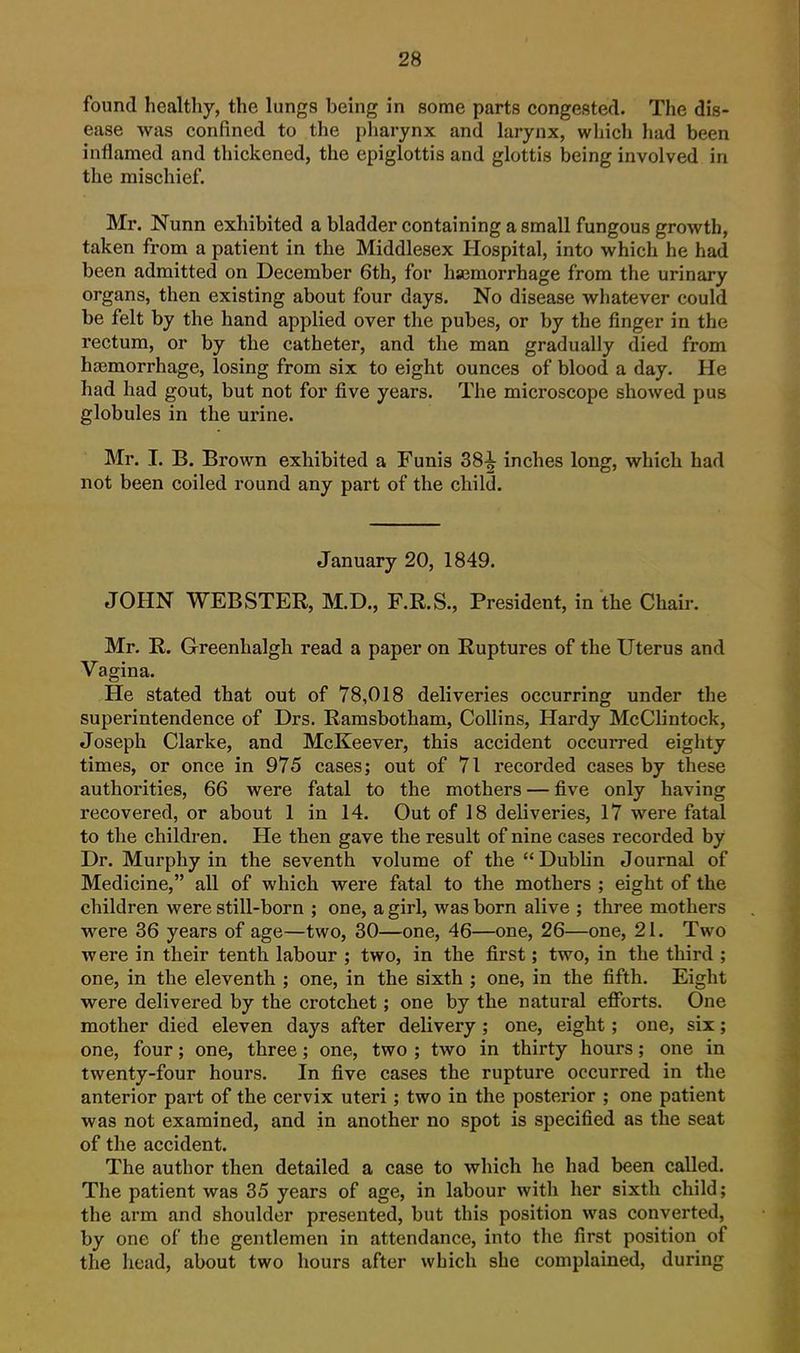 found healthy, the lungs being in some parts congested. The dis- ease was confined to the pharynx and larynx, which had been inflamed and thickened, the epiglottis and glottis being involved in the mischief. Mr. Nunn exhibited a bladder containing a small fungous growth, taken from a patient in the Middlesex Hospital, into which he had been admitted on December 6th, for hsemorrhage from the urinary organs, then existing about four days. No disease whatever could be felt by the hand applied over the pubes, or by the finger in the rectum, or by the catheter, and the man gradually died from hasmorrhage, losing from six to eight ounces of blood a day. He had had gout, but not for five years. The microscope showed pus globules in the urine. Mr. I. B. Brown exhibited a Funis 38^ inches long, which had not been coiled round any part of the child. January 20, 1849. JOHN WEBSTER, M.D., F.R.S., President, in the Chair. Mr. R. Greenhalgh read a paper on Ruptures of the Uterus and Vagina. He stated that out of 78,018 deliveries occurring under the superintendence of Drs. Ramsbotham, Collins, Hardy McClintock, Joseph Clarke, and McKeever, this accident occurred eighty times, or once in 975 cases; out of 71 recorded cases by these authorities, 66 were fatal to the mothers — five only having recovered, or about 1 in 14. Out of 18 deliveries, 17 were fatal to the children. He then gave the result of nine cases recorded by Dr. Murphy in the seventh volume of the Dublin Journal of Medicine, all of which were fatal to the mothers ; eight of the children were still-born ; one, a girl, was born alive ; three mothers were 36 years of age—two, 30—one, 46—one, 26—one, 21. Two were in their tenth labour ; two, in the first; two, in the third ; one, in the eleventh ; one, in the sixth ; one, in the fifth. Eight were delivered by the crotchet; one by the natural efforts. One mother died eleven days after delivery; one, eight; one, six; one, four; one, three; one, two ; two in thirty hours; one in twenty-four hours. In five cases the rupture occurred in the anterior part of the cervix uteri; two in the posterior ; one patient was not examined, and in another no spot is specified as the seat of the accident. The author then detailed a case to which he had been called. The patient was 35 years of age, in labour with her sixth child; the arm and shoulder presented, but this position was converted, by one of the gentlemen in attendance, into the first position of the head, about two hours after which she complained, during