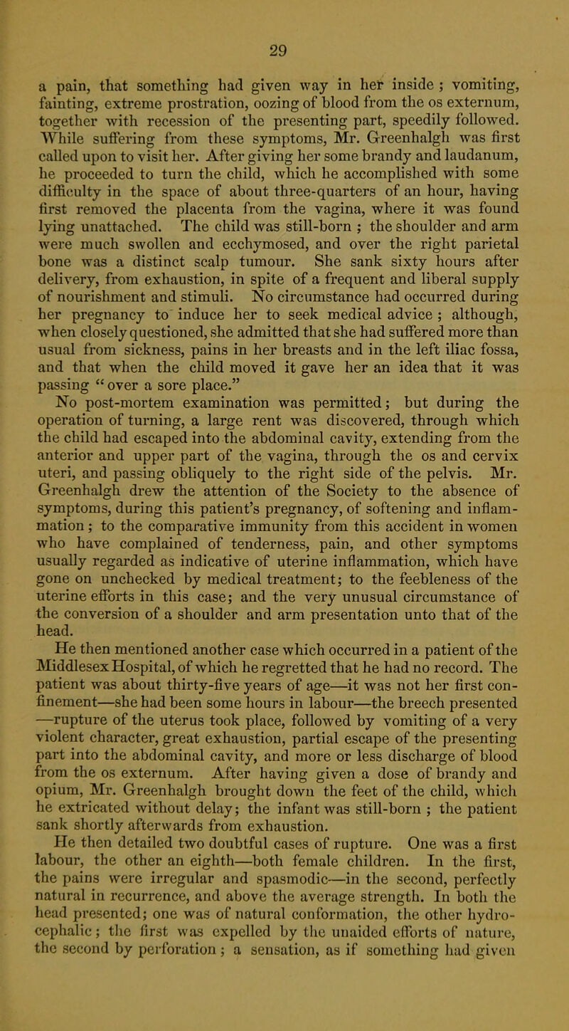 a pain, that something had given way in her inside ; vomiting, fainting, extreme prostration, oozing of blood from the os externum, together with recession of the presenting part, speedily followed. While suffering from these symptoms, Mr. Greenhalgh was first called upon to visit her. After giving her some brandy and laudanum, he proceeded to turn the child, which he accomplished with some difficulty in the space of about three-quarters of an hour, having first removed the placenta from the vagina, where it was found lying unattached. The child was still-born ; the shoulder and arm were much swollen and ecchymosed, and over the right parietal bone was a distinct scalp tumour. She sank sixty hours after delivery, from exhaustion, in spite of a frequent and liberal supply of nourishment and stimuli. No circumstance had occurred during her pregnancy to induce her to seek medical advice ; although, when closely questioned, she admitted that she had suffered more than usual from sickness, pains in her breasts and in the left iliac fossa, and that when the child moved it gave her an idea that it was passing over a sore place. No post-mortem examination was permitted; but during the operation of turning, a large rent was discovered, through which the child had escaped into the abdominal cavity, extending from the anterior and upper part of the vagina, through the os and cervix uteri, and passing obliquely to the right side of the pelvis. Mr. Greenhalgh drew the attention of the Society to the absence of symptoms, during this patient's pregnancy, of softening and inflam- mation ; to the comparative immunity from this accident in women who have complained of tenderness, pain, and other symptoms usually regarded as indicative of uterine inflammation, which have gone on unchecked by medical treatment; to the feebleness of the uterine efforts in this case; and the very unusual circumstance of the conversion of a shoulder and arm presentation unto that of the head. He then mentioned another case which occurred in a patient of the Middlesex Hospital, of which he regretted that he had no record. The patient was about thirty-five years of age—it was not her first con- finement—she had been some hours in labour—the breech presented —rupture of the uterus took place, followed by vomiting of a very violent character, great exhaustion, partial escape of the presenting part into the abdominal cavity, and more or less discharge of blood from the os externum. After having given a dose of brandy and opium, Mr. Greenhalgh brought down the feet of the child, which he extricated without delay; the infant was still-born ; the patient sank shortly afterwards from exhaustion. He then detailed two doubtful cases of rupture. One was a first labour, the other an eighth—both female children. In the first, the pains were irregular and spasmodic—in the second, perfectly natural in recurrence, and above the average strength. In both the head presented; one was of natural conformation, the other hydro- cephalic ; tlie first was expelled by the unaided efforts of nature, the second by perforation; a sensation, as if something had given