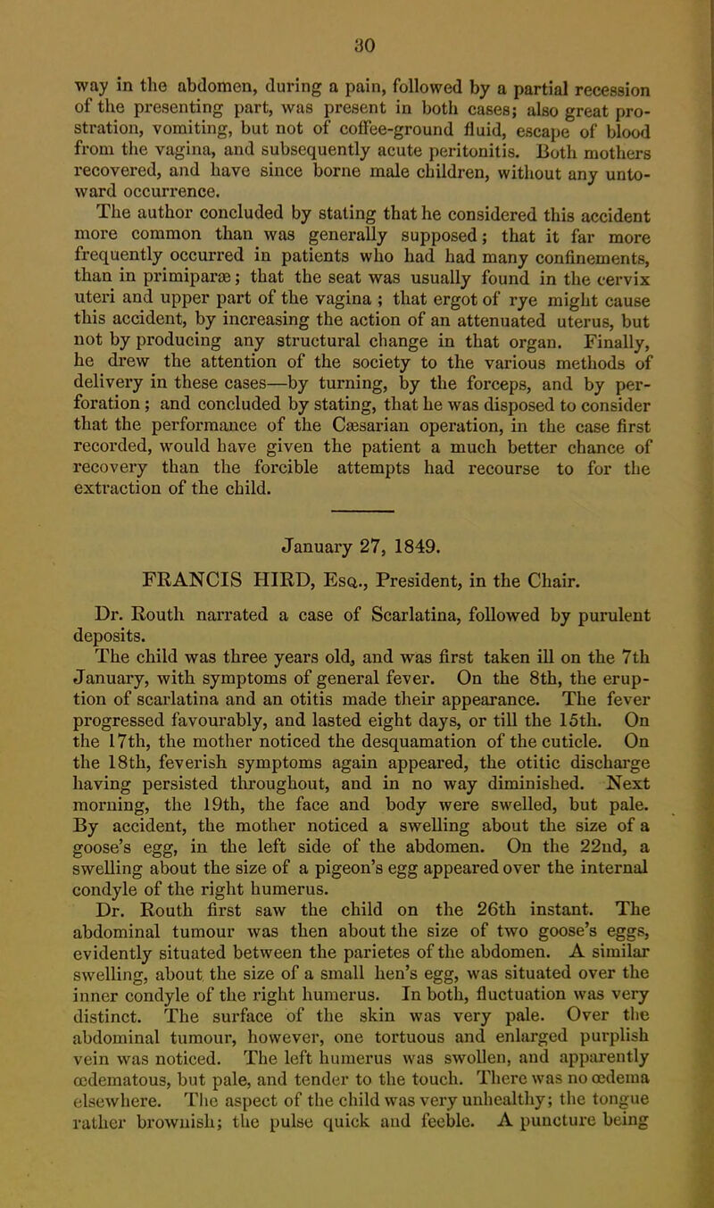 way in the abdomen, during a pain, followed by a partial recession of the presenting part, was present in both cases; also great pro- stration, vomiting, but not of cofFee-ground fluid, escape of blood from the vagina, and subsequently acute peritonitis. Both mothers recovered, and have since borne male children, witliout any unto- ward occurrence. The author concluded by stating that he considered this accident mox'e common than was generally supposed; that it far more frequently occurred in patients who had had many confinements, than in primiparce; that the seat was usually found in the cervix uteri and upper part of the vagina ; that ergot of rye might cause this accident, by increasing the action of an attenuated uterus, but not by producing any structural change in that organ. Finally, he drew the attention of the society to the various methods of delivery in these cases—by turning, by the forceps, and by per- foration ; and concluded by stating, that he was disposed to consider that the performance of the Caesarian operation, in the case first recorded, would have given the patient a much better chance of recovery than the forcible attempts had recourse to for the extraction of the child. January 27, 1849. FRANCIS HIRD, Esq., President, in the Chair. Dr. Routh narrated a case of Scarlatina, followed by purulent deposits. The child was three years oldj and was first taken ill on the 7th January, with symptoms of general fever. On the 8th, the erup- tion of scarlatina and an otitis made their appearance. The fever progressed favourably, and lasted eight days, or till the 15th. On the 17th, the mother noticed the desquamation of the cuticle. On the 18th, feverish symptoms again appeared, the otitic dischai'ge having persisted throughout, and in no way diminished. Next morning, the 19th, the face and body were swelled, but pale. By accident, the mother noticed a swelling about the size of a goose's egg, in the left side of the abdomen. On the 22nd, a swelling about the size of a pigeon's egg appeared over the internal condyle of the right humerus. Dr. Routh first saw the child on the 26th instant. The abdominal tumour was then about the size of two goose's eggs, evidently situated between the parietes of the abdomen. A similar swelling, about the size of a small hen's egg, was situated over the inner condyle of the right humerus. In both, fluctuation was very distinct. The surface of the skin was very pale. Over the abdominal tumour, however, one tortuous and enlarged purplish vein was noticed. The left humerus was swollen, and apparently cedematous, but pale, and tender to the touch. There was no oedema elsewhere. The aspect of the child was very unhealthy; the tongue rather brownish; the pulse quick and feeble. A puncture being