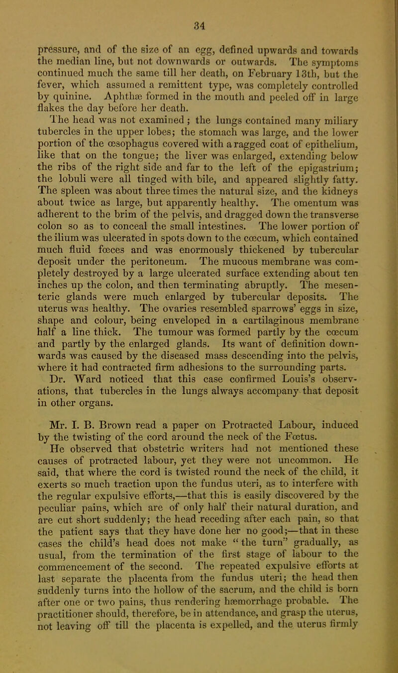 pressure, and of the size of an egg, defined upwards and towards the median line, but not downwards or outwards. The symittoms continued much the same till her death, on February 13th, but the fever, which assumed a remittent type, was completely controlled by quinine. Aphtlias formed in the mouth and peeled off in large flakes the day before her death. The head was not examined ; the lungs contained many miliary tubercles in the upper lobes; the stomach was large, and the lower portion of the ojsophagus covered with a ragged coat of epithelium, like that on the tongue; the liver was enlarged, extending below the ribs of the right side and far to the left of the epigastrium; the lobuli were all tinged with bile, and appeared sliglitly fatty. The spleen was about three times the natural size, and the kidneys about twice as large, but apparently healthy. The omentum was adherent to the brim of the pelvis, and dragged down the transverse colon so as to conceal the small intestines. The lower portion of the ilium was ulcerated in spots down to the coecum, which contained much fluid foeces and was enormously thickened by tubercular deposit under the peritoneum. The mucous membrane was com- pletely destroyed by a large ulcerated surface extending about ten inches up the colon, and then terminating abruptly. The mesen- teric glands were much enlarged by tubercular deposits. The uterus was healthy. The ovaries resembled sparrows' eggs in size, shape and colour, being enveloped in a cartilaginous membrane half a line thick. The tumour was formed partly by the coecum and partly by the enlarged glands. Its want of definition down- wards was caused by the diseased mass descending into the pelvis, where it had contracted firm adhesions to the surrounding parts. Dr. Ward noticed that this case confirmed Louis's observ- ations, that tubercles in the lungs always accompany that deposit in other organs. Mr. I. B. Brown read a paper on Protracted Labour, induced by the twisting of the cord around the neck of the Foetus. He observed that obstetric writers had not mentioned these causes of protracted labour, yet they were not uncommon. He said, that where the cord is twisted round the neck of the child, it exerts so much traction upon the fundus uteri, as to interfere with the regular expulsive efforts,—that this is easily discovered by the peculiar pains, which are of only half their natural duration, and are cut short suddenly; the head receding after each pain, so that the patient says that they have done her no good;—that in these cases the child's head does not make  the turn gradually, as usual, from the termination of the first stage of labour to the commencement of the second. The repeated expulsive eflPorts at last separate the placenta from the fundus uteri; the head then suddenly turns into the hollow of the sacrum, and the child is born after one or two pains, thus rendering hasmorrhage probable. The practitioner should, therefore, be in attendance, and grasp the uterus, not leaving off till the placenta is expelled, and the uterus firmly