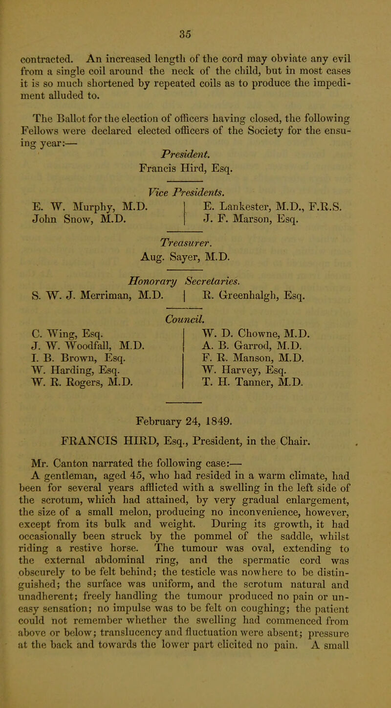contracted. An increased length of the cord may obviate any evil from a single coil around the neck of the child, but in most cases it is so much shortened by repeated coils as to produce the impedi- ment alluded to. The Ballot for the election of officers having closed, the following Fellows were declared elected officers of the Society for the ensu- ing year:— President. Francis Hird, Esq. Vice Presidents. E. W. IMurphy, M.D. John Snow, M.D. E. Lankestcr, M.D., F.R.S. J. F. Marson, Esq. Treasurer. Aug. Sayer, M.D. Honorary Secretaries. S. W. J. Merriman, M.D. | R. Greenhalgh, Esq. C. Wing, Esq. J. W. Woodfall, M.D. I. B. Brown, Esq. W. Harding, Esq. W. R. Rogers, M.D. Council. W. D. Chowne, M.D. A. B. Garrod, M.D. F. R. Manson, M.D. W. Harvey, Esq. T. H. Tanner, M.D. February 24, 1849. FRANCIS HIRD, Esq., President, in the Chair. Mr. Canton narrated the following case:— A gentleman, aged 45, who had resided in a warm climate, had been for several years afflicted with a swelling in the left side of the scrotum, which had attained, by very gradual enlargement, the size of a small melon, producing no inconvenience, however, except from its bulk and weight. During its growth, it had occasionally been struck by the pommel of the saddle, whilst riding a restive horse. The tumour was oval, extending to the external abdominal ring, and the spermatic cord was obscurely to be felt behind; the testicle was nowhere to be distin- guished; the surface was uniform, and the scrotum natural and unadherent; freely handling the tumour produced no pain or un- easy sensation; no impulse was to be felt on coughing; the patient could not remember whether the swelling had commenced from above or below; translucency and fluctuation were absent; pressure at the back and towards the lower part elicited no pain. A small