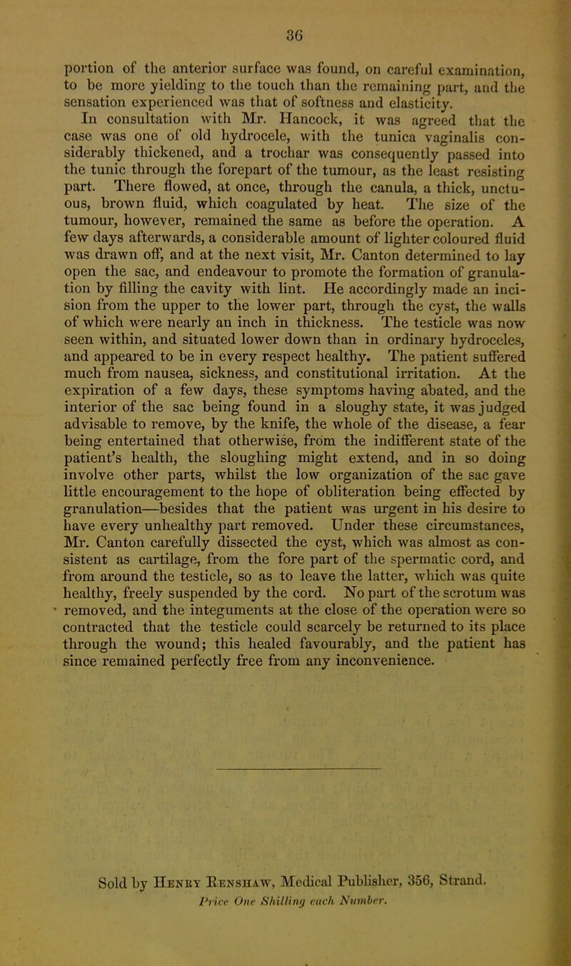 portion of the anterior surface was found, on careful examination, to be more yielding to the touch than the remaining part, and the sensation experienced was that of softness and elasticity. In consultation with Mr. Hancock, it was agreed that the case was one of old hydx'ocele, with the tunica vaginalis con- siderably thickened, and a trochar was consequently passed into the tunic through the forepart of the tumour, as the least resisting part. There flowed, at once, through the canula, a thick, unctu- ous, brown fluid, which coagulated by heat. The size of the tumour, however, remained the same as before the operation. A few days afterwards, a considerable amount of lighter coloured fluid was di-awn off, and at the next visit, Mr. Canton determined to lay open the sac, and endeavour to promote the formation of granula- tion by filling the cavity with lint. He accordingly made an inci- sion from the upper to the lower part, through the cyst, the walls of which were nearly an inch in thickness. The testicle was now seen within, and situated lower down than in ordinary hydroceles, and appeared to be in every respect healthy. The patient suffered much from nausea, sickness, and constitutional irritation. At the expiration of a few days, these symptoms having abated, and the interior of the sac being found in a sloughy state, it was judged advisable to remove, by the knife, the whole of the disease, a fear being entertained that otherwise, from the indifferent state of the patient's health, the sloughing might extend, and in so doing involve other parts, whilst the low organization of the sac gave little encouragement to the hope of obliteration being effected by granulation—besides that the patient was urgent in his desire to have every unhealthy part removed. Under these circumstances, Mr. Canton carefully dissected the cyst, which was almost as con- sistent as cartilage, from the fore part of the spermatic cord, and from around the testicle, so as to leave the latter, which was quite healthy, freely suspended by the cord. No part of the scrotum was removed, and the integuments at the close of the operation were so contracted that the testicle could scarcely be returned to its place through the wound; this healed favourably, and the patient has since remained perfectly free from any inconvenience. Sold by Heney Eenshaw, Medical Publisher, 356, Strand. PHce One Shilling each Nrimbcr.