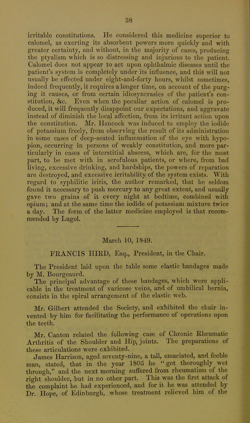 irritable constitutions. He considered this medicine superior to calomel, as exerting its absorbent powers more quickly and with greater certainty, and without, in the majoi-ity of cases, producing the ptyalism which is so distressing and injurious to the patient. Calomel does not appear to act upon ophthalmic diseases until the patient's system is completely under its influence, and this will not usually be elFected under eight-and-forty hours, whilst sometimes, indeed frequently, it requires a longer time, on account of the purg- ing it causes, or from certain idiosyncrasies of the patient's con- stitution, 8fc. Even when the peculiar action of calomel is pro- duced, it will frequently disappoint our expectations, and aggravate instead of diminish the local affection, from its irritant action upon the constitution. Mr. Hancock was induced to employ the iodide of potassium freely, from observing the result of its administration in some cases of deep-seated inflammation of the eye Avith hypo- pion, occurring in persons of weakly constitution, and more par- ticularly in cases of interstitial abscess, which are, for the most part, to be met with in scrofulous patients, or where, from bad living, excessive drinking, and hardships, the powers of reparation are destroyed, and excessive irritability of the system exists. With regard to syphilitic iritis, the author remarked, that he seldom found it necessary to push mercury to any great extent, and usually gave two grains of it every night at bedtime, combined with opium J and at the same time the iodide of potassium mixture twice a day. The form of the latter medicine employed is that recom- mended by Lugol. March 10, 1849. FRANCIS HIRD, Esq., President, in the Chair. The President laid upon the table some elastic bandages made by M. Bourgeaurd. The principal advantage of these bandages, which were appli- cable in the treatment of varicose veins, and of umbilical hernia, consists in the spiral arrangement of the elastic web. Mr. Gilbert attended the Society, and exhibited the chair in- vented by him for facilitating the performance of operations upon the teeth. Mr. Canton related the following case of Chronic Rheumatic Arthritis of the Shoulder and Hipjoints. The preparations of these articulations were exhibited. James Harrison, aged seventy-nine, a tall, emaciated, and feeble man, stated, that in the year 1805 he got thoroughly wet through, and the next morning suffered from rheumatism of the right shoulder, but in no other part. This was the first attack of the complaint he had experienced, and for it he was attended by Dr. Hope, of Edinburgh, whose treatment relieved him of the