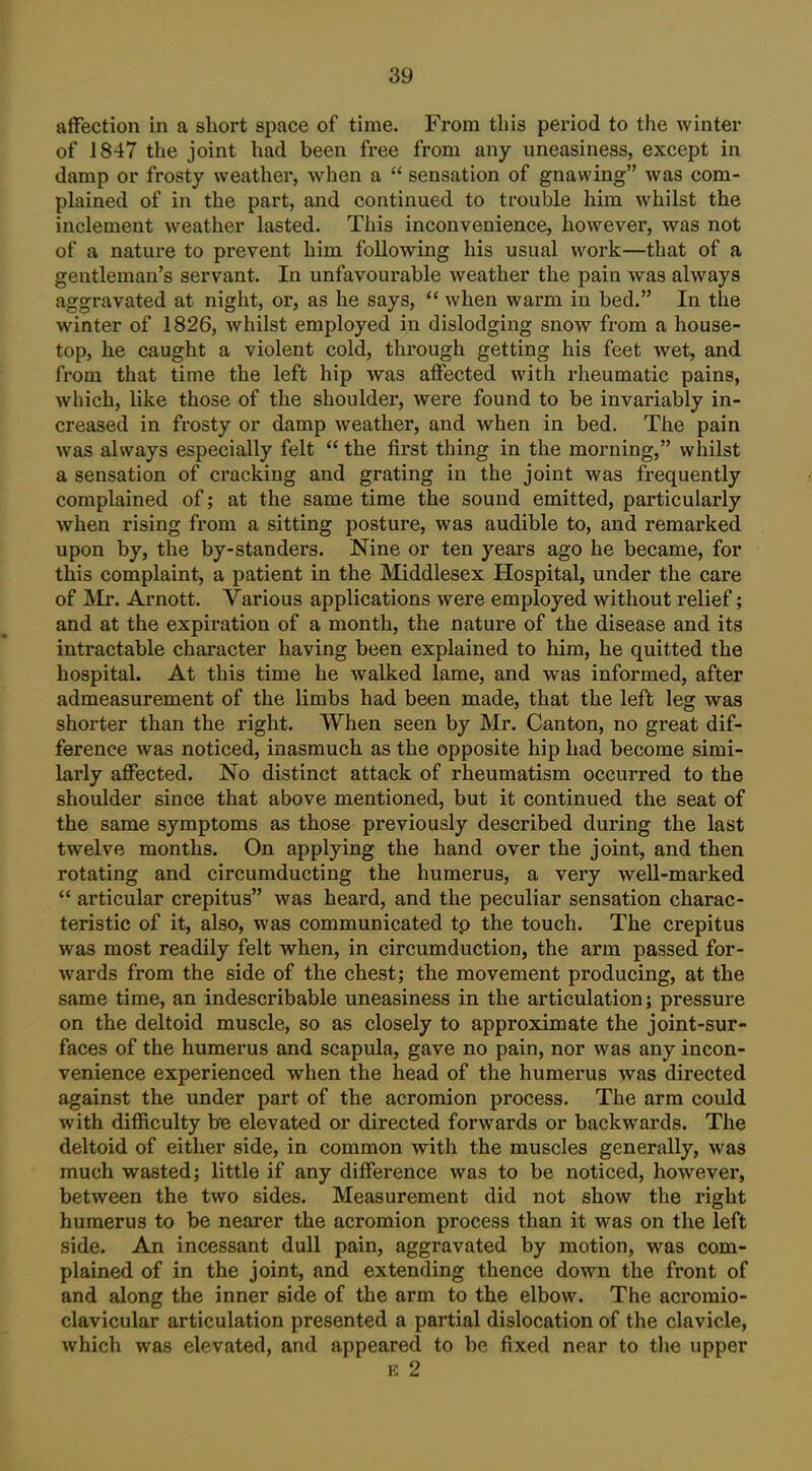 affection in a short space of time. From tliis period to the winter of 1847 the joint had been free from any uneasiness, except in damp or frosty weather, when a  sensation of gnawing was com- plained of in the part, and continued to trouble him whilst the inclement weather lasted. This inconvenience, however, was not of a nature to prevent him following his usual work—that of a gentleman's servant. In unfavourable weather the pain was always aggravated at night, or, as he says,  when warm in bed. In the winter of 1826, whilst employed in dislodging snow from a house- top, he caught a violent cold, through getting his feet wet, and from that time the left hip was affected with rheumatic pains, which, like those of the shoulder, were found to be invariably in- creased in frosty or damp weather, and when in bed. The pain was always especially felt  the first thing in the morning, whilst a sensation of cracking and grating in the joint was frequently complained of; at the same time the sound emitted, particularly when rising from a sitting posture, was audible to, and remarked upon by, the by-standers. Nine or ten years ago he became, for this complaint, a patient in the Middlesex Hospital, under the care of Mr. Arnott. Various applications were employed without relief; and at the expiration of a month, the nature of the disease and its intractable character having been explained to him, he quitted the hospital. At this time he walked lame, and was informed, after admeasurement of the limbs had been made, that the left leg was shorter than the right. When seen by Mr. Canton, no great dif- ference was noticed, inasmuch as the opposite hip had become simi- larly affected. No distinct attack of rheumatism occurred to the shoulder since that above mentioned, but it continued the seat of the same symptoms as those previously described during the last twelve months. On applying the hand over the joint, and then rotating and circumducting the humerus, a very well-marked  articular crepitus was heard, and the peculiar sensation charac- teristic of it, also, was communicated tp the touch. The crepitus was most readily felt when, in circumduction, the arm passed for- wards from the side of the chest; the movement producing, at the same time, an indescribable uneasiness in the articulation; pressure on the deltoid muscle, so as closely to approximate the joint-sur- faces of the humerus and scapula, gave no pain, nor was any incon- venience experienced when the head of the humerus was directed against the under part of the acromion process. The arm could with difficulty he elevated or directed forwards or backwards. The deltoid of either side, in common with the muscles generally, was much wasted; little if any difference was to be noticed, however, between the two sides. Measurement did not show the right humerus to be nearer the acromion process than it was on the left side. An incessant dull pain, aggravated by motion, was com- plained of in the joint, and extending thence down the front of and along the inner side of the arm to the elbow. The acromio- clavicular articulation presented a partial dislocation of the clavicle, which was elevated, and appeared to be fixed near to the upper E 2