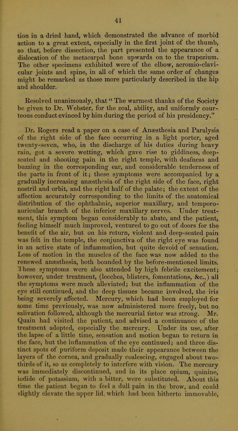 tion in a dried hand, which demonstrated the advance of morbid action to a great extent, especially in the first joint of the thumb, so that, before dissection, the part presented the appearance of a dislocation of the metacarpal bone upwards on to the trapezium. The other specimens exhibited were of the elbow, acromio-clavi- cular joints and spine, in all of which the same order of changes might be remarked as those more particularly described in the hip and shoulder. Resolved unanimously, that The warmest thanks of the Society be given to Dr. Webster, for the zeal, ability, and uniformly cour- teous conduct evinced by him during the period of his presidency. Dr. Rogers read a paper on a case of Anaesthesia and Paralysis of the right side of the face occurring in a light porter, aged twenty-seven, who, in the discharge of his duties during heavy rain, got a severe wetting, which gave rise to giddiness, deep- seated and shooting pain in the right temple, with deafness and buzzing in the corresponding ear, and considerable tenderness of the parts in front of it; these symptoms were accompanied by a gradually increasing anaesthesia of the right side of the face, right nostril and orbit, and the right half of the palate; the extent of the affection accurately corresponding to the limits of the anatomical distribution of the ophthalmic, superior maxillary, and temporo- auricular branch of the inferior maxillary nerves. Under treat- ment, this symptom began considerably to abate, and the patient, feeling himself much improved, ventured to go out of doors for the benefit of the air, but on his return, violent and deep-seated pain was felt in the temple, the conjunctiva of the right eye was found in an active state of inflammation, but quite devoid of sensation. Loss of motion in the muscles of the face was now added to the renewed anaesthesia, both bounded by the before-mentioned limits, I'hese symptoms were also attended by high febrile excitement; however, under treatment, (leeches, blisters, fomentations, &c.,) all the symptoms were much alleviated; but the inflammation of the eye still continued, and the deep tissues became involved, the iris being severely affected. Mercury, which had been employed for some time previously, was now administered more freely, but no salivation folloAved, although the mercurial foetor was strong. Mr. Quain had visited the patient, and advised a continuance of the treatment adopted, especially the mercury. Under its use, after the lapse of a little time, sensation and motion began to return in the face, but the inflammation of the eye continued; and three dis- tinct spots of puriform deposit made their appearance between the layers of the cornea, and gradually coalescing, engaged about two- thirds of it, so as completely to interfere with vision. The mercury was immediately discontinued, and in its place opium, quinine, iodide of potassium, with a bitter, were substituted. About this time the patient began to feel a dull pain in the brow, and could slightly elevate the upper lid, which had been hitherto immovable,