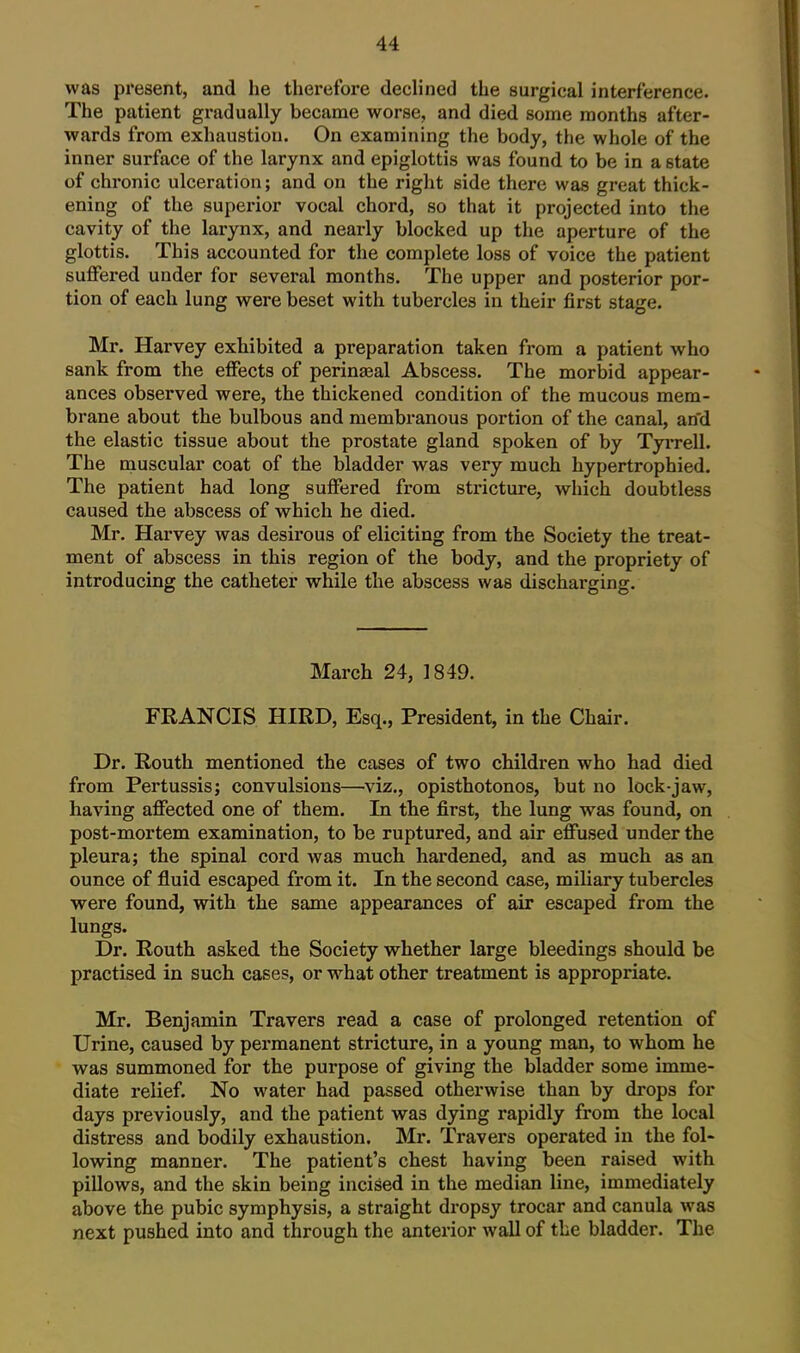 was present, and he tlierefore declined the surgical interference. The patient gradually became worse, and died some months after- wards from exhaustion. On examining the body, the whole of the inner surface of the larynx and epiglottis was found to be in a state of chronic ulceration; and on the right side there was great thick- ening of the superior vocal chord, so that it projected into the cavity of the larynx, and nearly blocked up the aperture of the glottis. This accounted for the complete loss of voice the patient suffered under for several months. The upper and posterior por- tion of each lung were beset with tubercles in their first stage. Mr. Harvey exhibited a preparation taken from a patient who sank from the effects of perinajal Abscess. The morbid appear- ances observed were, the thickened condition of the mucous mem- brane about the bulbous and membranous portion of the canal, an'd the elastic tissue about the prostate gland spoken of by Tyrrell. The muscular coat of the bladder was very much hypertrophied. The patient had long suffered from stricture, which doubtless caused the abscess of which he died. Mr. Harvey was desirous of eliciting from the Society the treat- ment of abscess in this region of the body, and the propriety of introducing the catheter while the abscess was discharging. March 24, 1849. FRANCIS HIRD, Esq., President, in the Chair. Dr. Routh mentioned the cases of two children who had died from Pertussis; convulsions—viz., opisthotonos, but no lock-jaw, having affected one of them. In the first, the lung was found, on post-mortem examination, to be ruptured, and air effused under the pleura; the spinal cord was much hardened, and as much as an ounce of fluid escaped from it. In the second case, miliary tubercles were found, with the same appearances of air escaped from the lungs. Dr. Routh asked the Society whether large bleedings should be practised in such cases, or what other treatment is appropriate. Mr. Benjamin Travers read a case of prolonged retention of Urine, caused by permanent stricture, in a young man, to whom he was summoned for the purpose of giving the bladder some imme- diate relief. No water had passed otherwise than by drops for days previously, and the patient was dying rapidly from the local distress and bodily exhaustion. Mr. Travers operated in the fol- lowing manner. The patient's chest having been raised with pillows, and the skin being incised in the median line, immediately above the pubic symphysis, a straight dropsy trocar and canula was next pushed into and through the anterior wall of the bladder. The