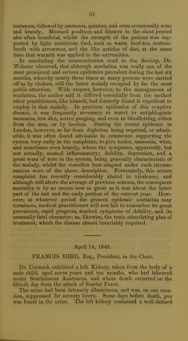 instances, followed by ammonia, quinine, and even occasionally wine and brandy. Mustard poultices and blisters to the chest proved also often beneficial, whilst the strength of the patient was sup- ported by light nutritious food, such as warm beef-tea, mutton- broth -with arrowroot, and the like articles of diet, at the same time that warmth was applied to the extremities. In concluding the communication read to the Society, Dr. Webster observed, that although scarlatina was really one of the most prominent and serious epidemics prevalent during the last six months, whereby nearly three times as many persons were carried off as by cholera, still the latter malady occupied by far the most public attention. With respect, however, to the management of scarlatina, the author said it differed essentially from the method other practitioners, like himself, had formerly found it expedient to employ in that malady. In previous epidemics of this eruptive disease, it was frequently necessary to resort to antiphlogistic measures, low diet, active purging, and even to bloodletting, either from the arm, or by leeches. During the recent epidemic in London, however, so far from depletion being required, or admis- sible, it was often found advisable to commence supporting the system very early in the complaint; to give tonics, ammonia, wine, and sometimes even brandy, where the symptoms, apparently, but not actually, seemed inflammatory; debility, depression, and a great want of tone in the system, being generally characteristic of the malady, whilst the remedies best adapted under such circum- stances were of the above description. Fortunately, this severe complaint has recently considerably abated in virulence; and although still above the average of previous seasons, the consequent mortality is by no means now so great as it was about the latter part of the last and the early portion of the current year. How- ever, at whatever period the present epidemic scarlatina may terminate, medical practitioners will not fail to remember its great prevalence, rapid progress, marked symptoms of debility, and its unusually fatal character; as, likewise, the tonic stimulating plan of treatment, which the disease almost invariably required. April 14, 1849. FRANCIS HIRD, Esq., President, in the Chair. Dr. Cormack exhibited a left Kidney, taken from the body of a male child, aged seven years and ten months, who had laboured under Scarlatinous Anarsarca, and whose death occurred on the fiftieth day from the attack of Scarlet Fever. The urine had been intensely albuminous, and was, on one occa- sion, suppressed for seventy hours. Some days before death, pus was found in the urine. The left kidney contained a well-defined