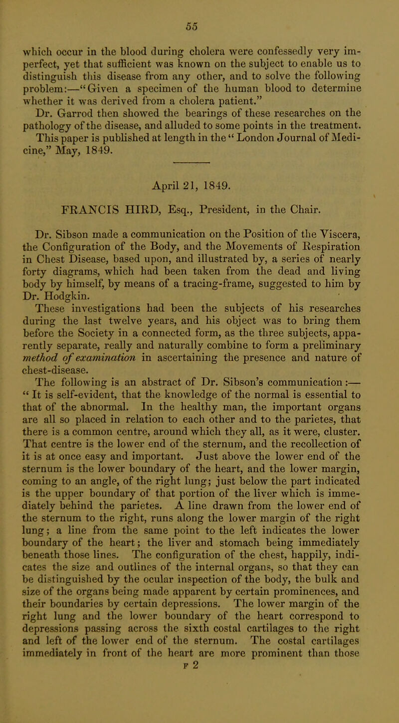 which occur in the blood during cholera were confessedly very im- perfect, yet that sufficient was known on the subject to enable us to distinguish this disease from any other, and to solve the following problem:—Given a specimen of the human blood to determine whether it was derived from a cholera patient. Dr. Garrod then showed the bearings of these researches on the pathology of the disease, and alluded to some points in the treatment. This paper is published at length in the  London Journal of Medi- cine, May, 1849. April 21, 1849. FRANCIS HIRD, Esq., President, in the Chair. Dr. Sibson made a communication on the Position of the Viscera, the Configuration of the Body, and the Movements of Respiration in Chest Disease, based upon, and illustrated by, a series of nearly forty diagrams, which had been taken from the dead and living body by himself, by means of a tracing-frame, suggested to him by Dr. Hodgkin. These investigations had been the subjects of his researches during the last twelve years, and his object was to bring them before the Society in a connected form, as the three subjects, appa- rently separate, really and naturally combine to form a preliminary method of examination in ascertaining the presence and nature of chest-disease. The following is an abstract of Dr. Sibson's communication:— It is self-evident, that the knowledge of the normal is essential to that of the abnormal. In the healthy man, the important organs are all so placed in relation to each other and to the parietes, that there is a common centre, around which they all, as it were, cluster. That centre is the lower end of the sternum, and the recollection of it is at once easy and important. Just above the lower end of the sternum is the lower boundary of the heart, and the lower margin, coming to an angle, of the right lung; just below the part indicated is the upper boundary of that portion of the liver which is imme- diately behind the parietes. A line drawn from the lower end of the sternum to the right, runs along the lower margin of the right lung; a line from the same point to the left indicates the lower boundary of the heart; the liver and stomach being immediately beneath those lines. The configuration of the chest, happily, indi- cates the size and outlines of the internal organs, so that they can be distinguished by the ocular inspection of the body, the bulk and size of the organs being made apparent by certain prominences, and their boundaries by certain depressions. The lower margin of the right lung and the lower boundary of the heart correspond to depressions passing across the sixth costal cartilages to the right and left of the lower end of the sternum. The costal cartilages immediately in front of the heart are more prominent than those F 2