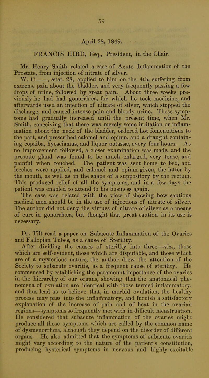 April 28, 1849. FRANCIS IIIRD, Esq., President, in the Chair. Mr. Henry Smith related a case of Acute Inflammation of the Prostate, from injection of nitrate of silver. W. C , jetat. 28, applied to him on the 4th, suffering from extreme pain about the bladder, and very frequently passing a few drops of urine, followed by great pain. About three weeks pre- viously he had had gonorrhoea, for which he took medicine, and afterwards used an injection of nitrate of silver, which stopped the discharge, and caused intense pain and bloody urine. These symp- toms had gradually increased until the present time, when Mr. Smith, conceiving that there was merely some irritation or inflam- mation about the neck of the bladder, ordered hot fomentations to the part, and prescribed calomel and opium, and a draught contain- ing copaiba, hyosciamus, and liquor potassae, every four hours. As no improvement followed, a closer examination Avas made, and the prostate gland was found to be much enlarged, very tense, and painful when touched. The patient was sent home to bed, and leeches were applied, and calomel and opium given, the latter by the mouth, as well as in the shape of a suppository by the rectum. This produced relief of all the symptoms, and in a few days the patient was enabled to attend to his business again. The case was related with the view of showing how cautious medical men should be in the use of injections of nitrate of silver. The author did not deny the virtues of nitrate of silver as a means of cure in gonorrhoea, but thought that great caution in its use is necessary. Dr. Tilt read a paper on Subacute Inflammation of the Ovaries and Fallopian Tubes, as a cause of Sterility. After dividing the causes of sterility into three—viz., those which are self-evident, those which are disputable, and those which are of a mysterious nature, the author drew the attention of the Society to subacute ovaritis, as a frequent cause of sterility. He commenced by establishing the paramount importance of the ovaries in the hierarchy of our organs, showing that the anatomical phe- nomena of ovulation are identical with those termed inflammatory, and thus lead us to believe that, in morbid ovulation, the healthy process may pass into the inflarhmatory, and furnish a satisfactory explanation of the increase of pain and of heat in the ovarian regions—symptoms so frequently met with in difficult menstruation. He considered that subacute inflammation of the ovaries might produce all those symptoms which are called by the common name of dysmenorrhoea, although they depend on the disoi-der of different organs. He also admitted that the symptoms of subacute ovaritis might vary according to the nature of the patient's constitution, producing hysterical symptoms in nervous and highly-excitable