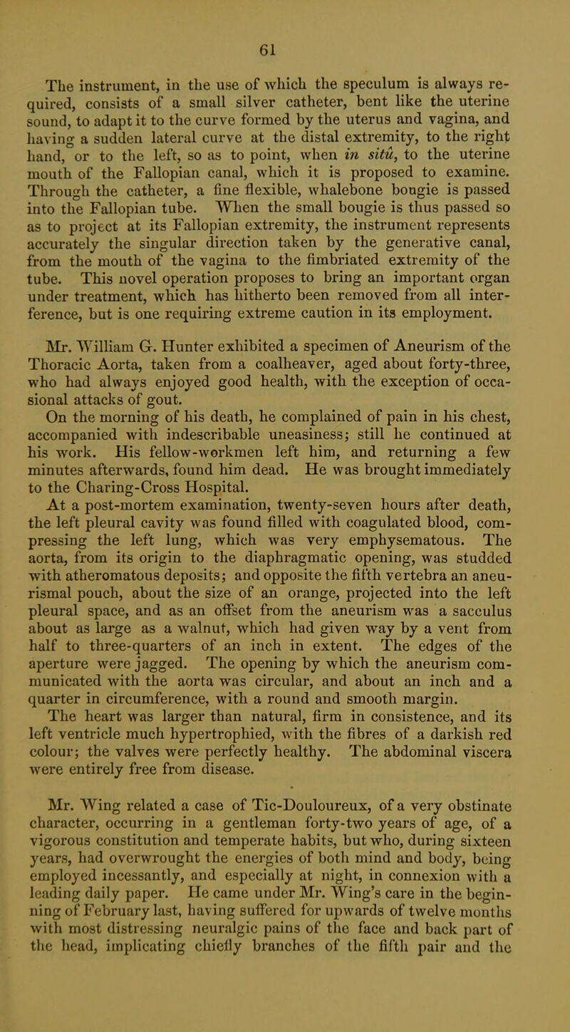 The instrument, in the use of which the speculum is always re- quired, consists of a small silver catheter, bent like the uterine sound, to adapt it to the curve formed by the uterus and vagina, and having a sudden lateral curve at the distal extremity, to the right hand, or to the left, so as to point, when in situ, to the uterine mouth of the Fallopian canal, which it is proposed to examine. Through the catheter, a fine flexible, whalebone bougie is passed into the Fallopian tube. When the small bougie is thus passed so as to project at its Fallopian extremity, the instrument represents accurately the singular direction taken by the generative canal, from the mouth of the vagina to the fimbriated extremity of the tube. This novel operation proposes to bring an important organ under treatment, which has hitherto been removed from all inter- ference, but is one requiring extreme caution in its employment. Mr, William G. Hunter exhibited a specimen of Aneurism of the Thoracic Aorta, taken from a coalheaver, aged about forty-three, who had always enjoyed good health, with the exception of occa- sional attacks of gout. On the morning of his death, he complained of pain in his chest, accompanied with indescribable uneasiness; still he continued at his work. His fellow-workmen left him, and returning a few minutes afterwards, found him dead. He was brought immediately to the Charing-Cross Hospital. At a post-mortem examination, twenty-seven hours after death, the left pleural cavity was found filled with coagulated blood, com- pressing the left lung, which was very emphysematous. The aorta, from its origin to the diaphragmatic opening, was studded with atheromatous deposits; and opposite the fifth vertebra an aneu- rismal pouch, about the size of an orange, projected into the left pleural space, and as an offset from the aneurism was a sacculus about as large as a walnut, which had given way by a vent from half to three-quarters of an inch in extent. The edges of the aperture were jagged. The opening by which the aneurism com- municated with the aorta was circular, and about an inch and a quarter in circumference, with a round and smooth margin. The heart was larger than natural, firm in consistence, and its left ventricle much hypertrophied, with the fibres of a darkish red colour; the valves were perfectly healthy. The abdominal viscera were entirely free from disease. Mr. Wing related a case of Tic-Douloureux, of a very obstinate character, occurring in a gentleman forty-two years of age, of a vigorous constitution and temperate habits, but who, during sixteen years, had overwrought the energies of both mind and body, being employed incessantly, and especially at night, in connexion with a leading daily paper. He came under Mr. Wing's care in the begin- ning of February last, having suffered for upwards of twelvemonths with most distressing neuralgic pains of the face and back part of tiie head, implicating chiefly branches of the fifth pair and the