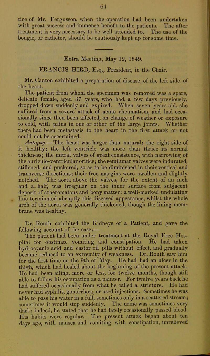 tice of Mr. Fergusson, when the operation had been undertaken with great success and immense benefit to the patients. The after treatment is very necessary to be well attended to. The use of the bougie, or catheter, should be cautiously kept up for some time. Extra Meeting, May 12, 1849. FRANCIS HIRD, Esq., President, in the Chair. Mr. Canton exhibited a preparation of disease of the left side of the heart. The patient from whom the specimen was removed was a spare, delicate female, aged 37 years, who had, a few days previously, dropped down suddenly and expired. When seven years old, she suffered from a severe attack of acute rheumatism, and had occa- sionally since then been affected, on change of weather or exposure to cold, with pains in one or other of the large joints. Whether there had been metastasis to the heart in the first attack or not could not be ascertained. Autopsy.—The heart was larger than natural; the right side of it healthy; the left ventricle was more than thrice its normal thickness; the mitral valves of great consistence, with narrowing of the auriculo-ventricular orifice; the semilunar valves were indurated, stiffened, and puckered, so as to be diminished in their vertical and transverse directions; their free margins were swollen and slightly notched. The aorta above the valves, for the extent of an inch and a, half, was irregular on the inner surface from subjacent deposit of atheromatous and bony matter: a well-marked undulating line terminated abruptly this diseased appearance, whilst the whole arch of the aorta was generally thickened, though the lining mem- brane was healthy. Dr. Routh exhibited the Kidneys of a Patient, and gave the following account of the case:— The patient had been under treatment at the Royal Free Hos- pital for obstinate vomiting and constipation. He had taken hydrocyanic acid and castor oil pills without effect, and gradually became reduced to an extremity of weakness. Dr. Routh saw him for the first time on the 9th of May. He had had an ulcer in the thigh, which had healed about the beginning of the present attack. He had been ailing, more or less, for twelve months, though still able to follow his occupation as a painter. For twelve years back he had suffered occasionally from what he called a stricture. He had never had syphilis, gonorrhcea, or used injections. Sometimes he was able to pass his water in a full, sometimes only in a scattered stream; sometimes it would stop suddenly. Tlie urine was sometimes very dark: indeed, he stated that he had lately occasionally passed blood. His habits were regular. The present attack began about ten days ago, with nausea and vomiting with constipation, unrelieved