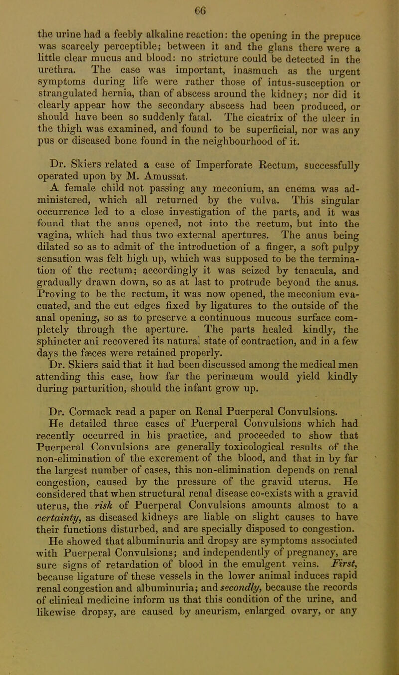 the urine had a feebly alkaline reaction: the opening in the prepuce was scarcely perceptible; between it and the glans there were a little clear mucus and blood: no stricture could be detected in the urethra. The case was important, inasmuch as the urgent symptoms during life were rather those of intus-susception or strangulated hernia, than of abscess around the kidney; nor did it clearly appear how the secondary abscess had been produced, or should have been so suddenly fatal. The cicatrix of the ulcer in the thigh was examined, and found to be superficial, nor was any pus or diseased bone found in the neighbourhood of it. Dr. Skiers related a case of Imperforate Rectum, successfully operated upon by M. Amussat. A female child not passing any meconium, an enema was ad- ministered, which all returned by the vulva. This singular occurrence led to a close investigation of the parts, and it was found that the anus opened, not into the rectum, but into the vagina, which had thus two external apertures. The anus being dilated so as to admit of the introduction of a finger, a soft pulpy sensation was felt high up, which was supposed to be the termina- tion of the rectum; accordingly it was seized by tenacula, and gradually drawn down, so as at last to protrude beyond the anus. Proving to be the rectum, it was now opened, the meconium eva- cuated, and the cut edges fixed by ligatures to the outside of the anal opening, so as to preserve a continuous mucous surface com- pletely through the aperture. The parts healed kindly, the sphincter ani recovered its natural state of contraction, and in a few days the fasces were retained properly. Dr. Skiers said that it had been discussed among the medical men attending this case, how far the perinaeum would yield kindly during parturition, should the infant grow up. Dr. Cormack read a paper on Renal Puerperal Convulsions. He detailed three cases of Puerperal Convulsions which had recently occurred in his practice, and proceeded to show that Puerperal Convulsions are generally toxicological results of the non-elimination of the excrement of the blood, and that in by far the largest number of cases, this non-elimination depends on renal congestion, caused by the pressure of the gravid uterus. He considered that when structural renal disease co-exists with a gravid uterus, the risk of Puerperal Convulsions amounts almost to a certainty, as diseased kidneys are liable on shght causes to have their functions disturbed, and are specially disposed to congestion. He showed that albuminuria and dropsy are symptoms associated with Puerperal Convulsions; and independently of pregnancy, are sure signs of retardation of blood in the emulgent veins. First, because ligature of these vessels in the lower animal induces rapid renal congestion and albuminuria; scadi secondly, because the records of clinical medicine inform us that this condition of the urine, and likewise dropsy, are caused by aneurism, enlarged ovary, or any