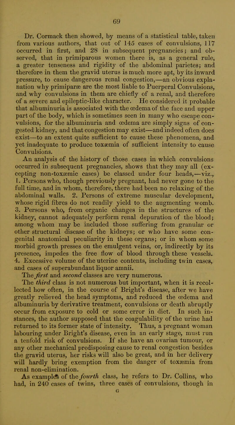 Dr. Cormack then showed, by means of a statistical table, taken from various authors, that out of 145 cases of convulsions, 117 occurred in first, and 28 in subsequent pregnancies; and ob- served, that in primiparous women there is, as a general rule, a greater tenseness and rigidity of the abdominal parietes; and therefore in them the gravid uterus is much more apt, by its inward pressure, to cause dangerous renal congestion,—an obvious expla- nation why primiparae are the most liable to Puerperal Convulsions, and why convulsions in them are chiefly of a renal, and therefore of a severe and epileptic-like character. He considered it probable that albuminuria is associated with the oedema of the face and upper part of the body, which is sometimes seen in many who escape con- vulsions, for the albuminuria and oedema are simply signs of con- gested kidney, and that congestion may exist—and indeed often does exist—to an extent quite sufficient to cause these phenomena, and yet inadequate to produce tox§Bmia of sufficient intensity to cause Convulsions. An analysis of the history of those cases in which convulsions occurred in subsequent pregnancies, shows that they may all (ex- cepting non-toxaeraic cases) be classed under four heads,—viz., I. Persons who, though previously pregnant, had never gone to the full time, and in whom, therefore, there had been no relaxing of the abdominal walls. 2. Persons of extreme muscular development, whose rigid fibres do not readily yield to the augmenting womb. 3. Persons who, from organic changes in the structures of the kidney, cannot adequately perform renal depuration of the blood; among whom may be included those suffering from granular or other structural disease of the kidneys; or who have some con- genital anatomical peculiarity in these organs; or in whom some morbid growth presses on the emulgent veins, or, indirectly by its presence, impedes the free flow of blood through these vessels. 4. Excessive volume of the uterine contents, including twin cases, and cases of superabundant liquor amnii. The first and second classes are very numerous. The third class is not numerous but important, when it is recol- lected how often, in the course of Bright's disease, after we have greatly relieved the head symptoms, and reduced the oedema and albuminuria by derivative treatment, convulsions or death abruptly occur from exposure to cold or some error in diet. In such in- stances, the author supposed that the coagulability of the urine had returned to its former state of intensity. Thus, a pregnant woman labouring under Bright's disease, even in an early stage, must run a tenfold risk of convulsions. If she have an ovarian tumour, or any other mechanical predisposing cause to renal congestion besides the gravid uterus, her risks will also be great, and in her delivery will hardly bring exemption from the danger of toxaemia from renal non-elimination. As examples of the fourth class, he refers to Dr. Collins, who had, in 240 cases of twins, three cases of convulsions, though in G