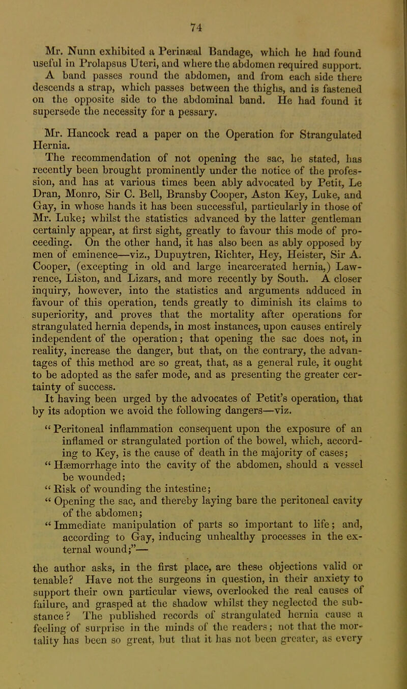 Mr. Nunn exhibited a Perinaeal Bandage, which he had found useful in Prolapsus Uteri, and where the abdomen required support. A band passes round the abdomen, and from each side there descends a strap, which passes between the thighs, and is fastened on the opposite side to the abdominal band. He had found it supersede the necessity for a pessary. Mr. Hancock read a paper on the Operation for Strangulated Hernia. The recommendation of not opening the sac, he stated, has recently been brought prominently under the notice of the profes- sion, and has at various times been ably advocated by Petit, Le Dran, Monro, Sir C. Bell, Bransby Cooper, Aston Key, Luke, and Gay, in whose hands it has been successful, particularly in those of Mr. Luke; whilst the statistics advanced by the latter gentleman certainly appear, at first sight, greatly to favour this mode of pro- ceeding. On the other hand, it has also been as ably opposed by men of eminence—viz., Dupuytren, Richter, Hey, Heister, Sir A. Cooper, (excepting in old and large incarcerated hernia,) Law- rence, Listen, and Lizars, and more recently by South. A closer inquiry, however, into the statistics and arguments adduced in favour of this operation, tends greatly to diminish its claims to superiority, and proves that the mortality after operations for strangulated hernia depends, in most instances, upon causes entirely independent of the operation; that opening the sac does not, in reality, increase the danger, but that, on the contrary, the advan- tages of this method are so great, that, as a general rule, it ought to be adopted as the safer mode, and as presenting the greater cer- tainty of success. It having been urged by the advocates of Petit's operation, that by its adoption we avoid the following dangers—viz.  Peritoneal inflammation consequent upon the exposure of an inflamed or strangulated portion of the bowel, which, accord- ing to Key, is the cause of death in the majority of cases;  Haemorrhage into the cavity of the abdomen, should a vessel be wounded;  Risk of wounding the intestine;  Opening the sac, and thereby laying bare the peritoneal cavity of the abdomen; Immediate manipulation of parts so important to life; and, according to Gay, inducing unhealthy processes in the ex- ternal wound;— the author asks, in the first place, are these objections valid or tenable? Have not the surgeons in question, in their anxiety to support their own particular views, overlooked the real causes of failure, and grasped at the shadow whilst they neglected the sub- stance? The published records of strangulated hernia cause a feeling of surprise in the minds of the readers; not that the mor- tality has been so great, l)ut that it has not been grcatLa-, as every