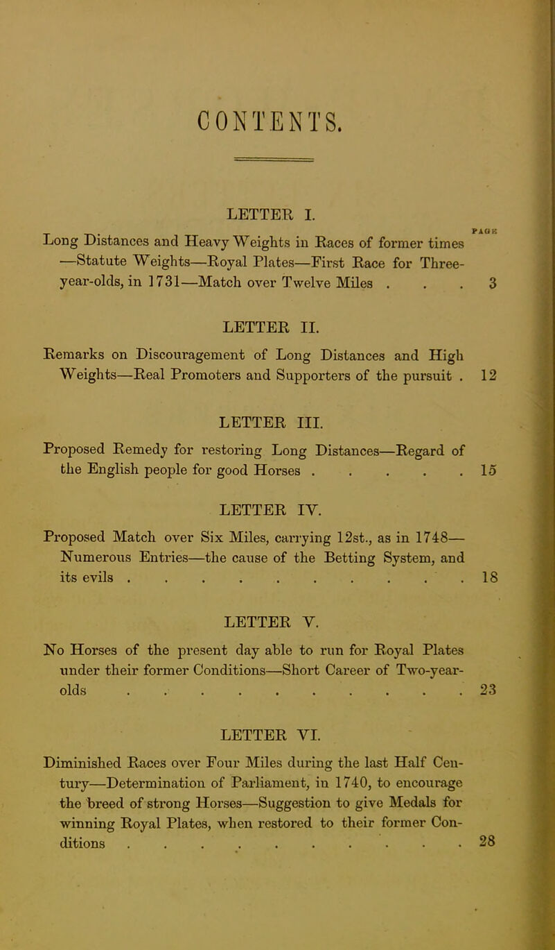 LETTER I. Long Distances and Heavy Weights in Races of former times —Statute Weights—Royal Plates—First Race for Three- year-olds, in 1731—Match over Twelve Miles ... 3 LETTER II. Remarks on Discouragement of Long Distances and High Weights—Real Promoters and Supporters of the pursuit . 12 LETTER III. Proposed Remedy for restoring Long Distances—Regard of the English people for good Horses . . . . .15 LETTER IV. Proposed Match over Six Miles, carrying 12st., as in 1748— Numeroiis Entries—the cause of the Betting System, and its evils . . . . . . . . . . 18 LETTER V. No Horses of the present day able to run for Royal Plates under their former Conditions—Short Career of Two-year- olds 23 LETTER YL Diminished Races over Four Miles during the last Half Cen- tury—Determination of Pai-liament, in 1740, to encourage the breed of strong Horses—Suggestion to give Medals for winning Royal Plates, when restored to their former Con- ditions .......... 28