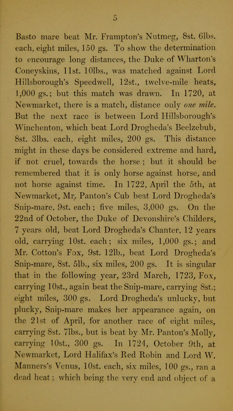 Basto nuire beat Mr. Frampton's Nutmeg, 8st. Gibs, each, eiglit miles, 150 gs. To show the determination to encom-age long distances, the Duke of Wharton's XlJoneyskins, list. lOlbs., was matched against Lord Hillsborough's Speedwell, 12st., twelve-mile heats, 1,000 gs.; but this match was drawn. In 1720, at Newmarket, there is a match, distance only one mile. But the next race is between Lord Hillsborough's Winchenton, which beat Lord Drogheda's Beelzebub, 8st. 31bs. each, eight miles, 200 gs. This distance might in these days be considered extreme and hard, if not cruel, towards the horse ; but it should be remembered that it is only horse against horse, and not horse against time. In 1722, April the 5th, at Newmarket, Mr. Panton's Cub beat Lord Drogheda's Snip-mare, 9st. each ; five miles, 3,000 gs. On the 22nd of October, the Duke of Devonshire's Childers, 7 years old, beat Lord Drogheda's Chanter, 12 years old, carrying lOst. each; six miles, 1,000 gs.; and Mr. Cotton's Fox, 9st. 121b., beat Lord Drogheda's Snip-mare, 8st. 51b., six miles, 200 gs. It is singular that in the follovsdng year, 23rd March, 1723, Fox, carrying 1 Ost., again beat the Snip-mare, carrying 8st.; eight miles, 300 gs. Lord Drogheda's unlucky, but plucky. Snip-mare makes her appearance again, on the 21st of April, for another race of eight miles, carrying 8st. 71bs., but is beat by Mr. Panton's Molly, can-ying lOst, 300 gs. In 1724, October 9th, at Newmarket, Lord Halifax's Red Robin and Lord W. Manners's Venus, lOst. each, six miles, 100 gs., ran a dead heat; which being the very end and object of a