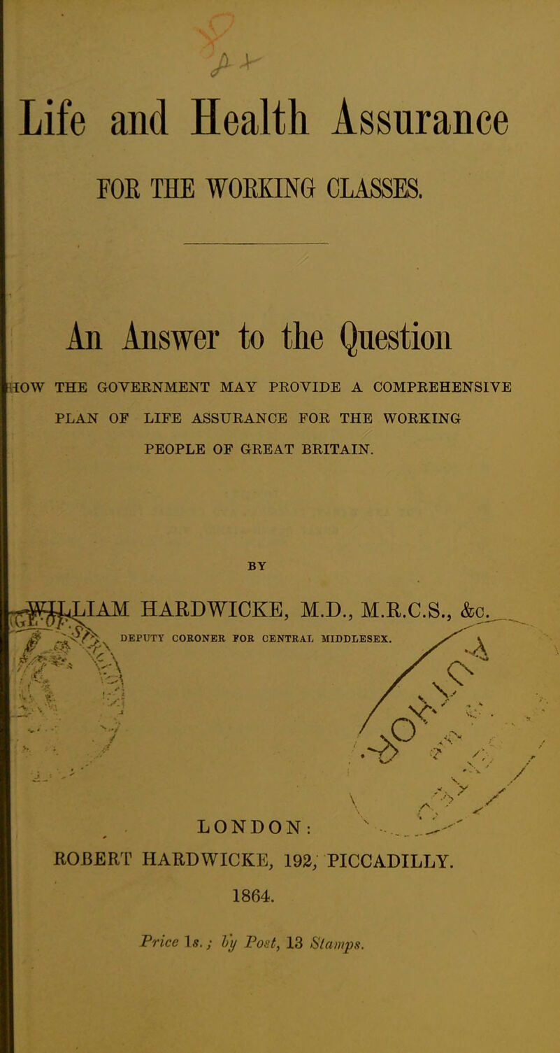 Life and Health Assurance FOE THE WORKING CLASSES. An Answer to the Question low THE GOVERNMENT MAY PROVIDE A COMPREHENSIVE PLAN OF LIFE ASSURANCE FOR THE WORKING PEOPLE OF GREAT BRITAIN. BY ra^JAM HARDWICKB, M.D., M.R.C.S., &c^,.^  4^ DEPUTY CORONER FOR CENTRAL MIDDLESEX. \ LONDON: ROBERT HARDWICKE, 193, PICCADILLY. 1864. Trice Is.; Vy Font, 13 Stamps.