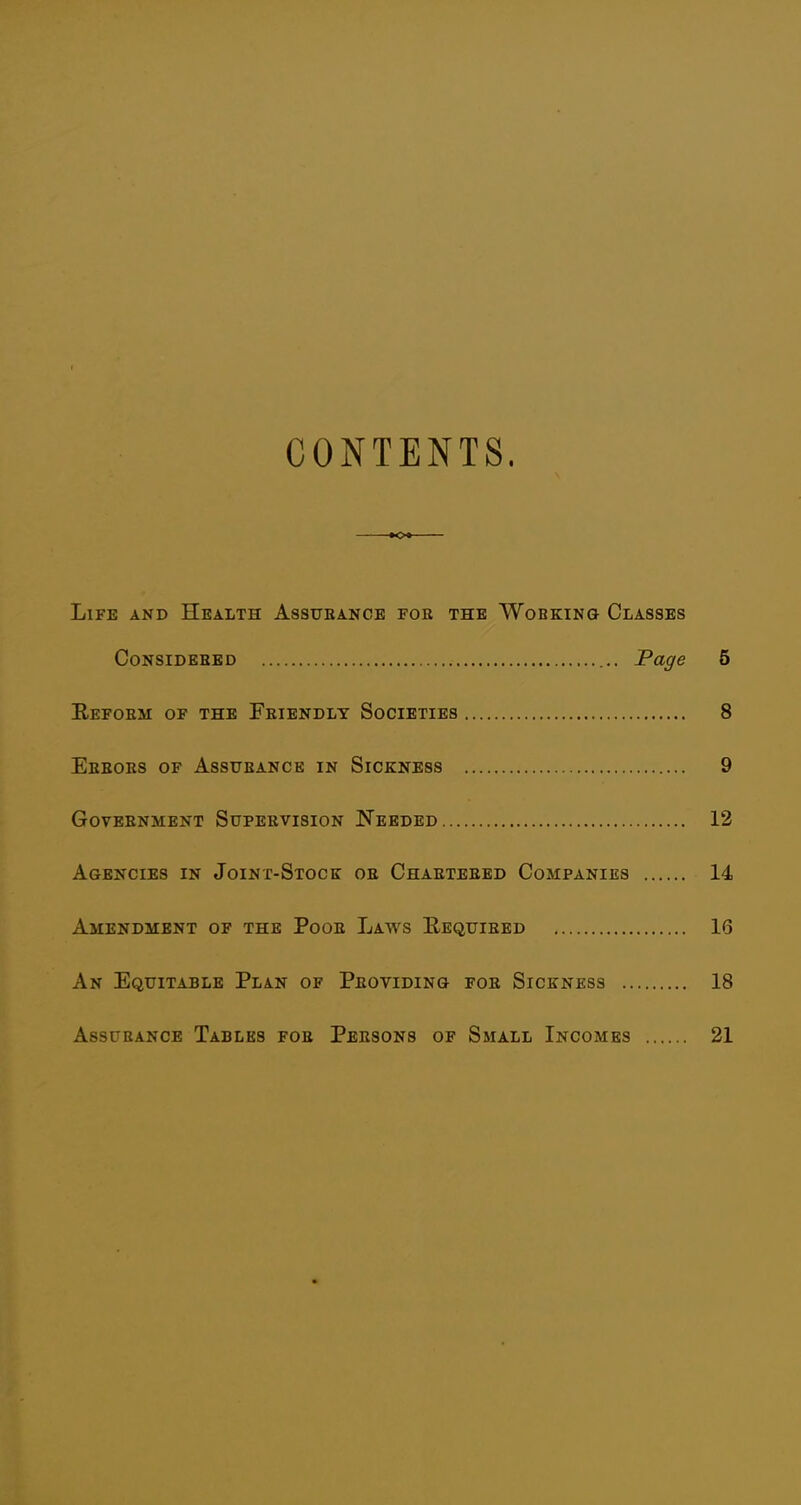 CONTENTS. K>t Life and Health Assubance for the Working Classes CoNSiDEBED Page 5 Eefoem of the Friendly Societies 8 Eeeobs of Assurance in Sickness 9 Government Supervision Needed 12 Agencies in Joint-Stock or Chartered Companies 14 Amendment of the Poor Laws E-equiebd 16 An Equitable Plan of Providing for Sickness 18 Assurance Tables foe Persons of Small Incomes 21