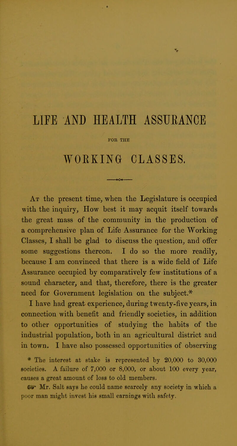 FOR THE WOEKING CLASSES. At the present time, when the Legislature is occupied with the inquiry, How best it may acquit itself towards the great mass of the community in the production of a comprehensive plan of Life Assurance for the Working Classes, I shall be glad to discuss the question, and offer some suggestions thereon. I do so the more readily, because I am convinced that there is a wide field of Life Assurance occupied by comparatively few institutions of a sound character, and that, therefore, there is the greater need for Government legislation on the subject.* I have had great experience, during twenty-five years, in connection with benefit and friendly societies, in addition to other opportunities of studying the habits of the industrial population, both in an agricultural district and in town. I have also possessed opportunities of observing * The interest at stake is represented by 20,000 to 30,000 societies. A failure of 7,000 or 8,000, or about 100 every year, causes a great amount of loss to old members, <«• Mr. Salt says he could name scarcely any society in which a poor man might invest his small earnings with safety.