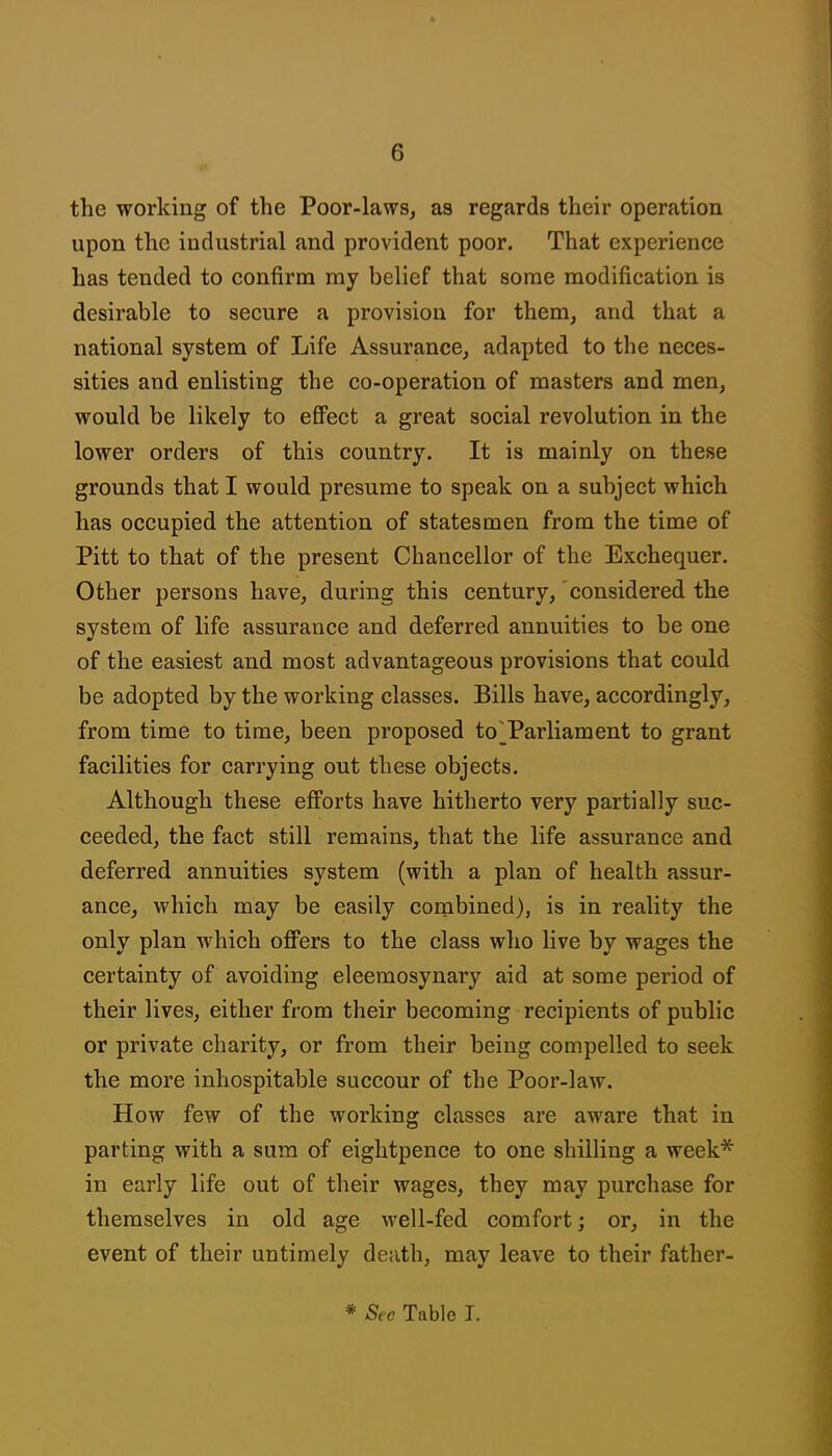 the working of the Poor-laws, as regards their operation upon the industrial and provident poor. That experience has tended to confirm my belief that some modification is desirable to secure a provision for them, and that a national system of Life Assurance, adapted to the neces- sities and enlisting the co-operation of masters and men, would be likely to efi'ect a great social revolution in the lower orders of this country. It is mainly on these grounds that I would presume to speak on a subject which has occupied the attention of statesmen from the time of Pitt to that of the present Chancellor of the Exchequer. Other persons have, during this century,' considered the system of life assurance and deferred annuities to be one of the easiest and most advantageous provisions that could be adopted by the working classes. Bills have, accordingly, from time to time, been proposed toTarliament to grant facilities for carrying out these objects. Although these eff'orts have hitherto very partially suc- ceeded, the fact still remains, that the life assurance and deferred annuities system (with a plan of health assur- ance, which may be easily combined), is in reality the only plan which offers to the class who live by wages the certainty of avoiding eleemosynary aid at some period of their lives, either from their becoming recipients of public or private charity, or from their being compelled to seek the more inhospitable succour of the Poor-law. How few of the working classes are aware that in parting with a sura of eightpence to one shilling a week* in early life out of their wages, they may purchase for themselves in old age well-fed comfort; or, in the event of their untimely death, may leave to their father- * See Table I.