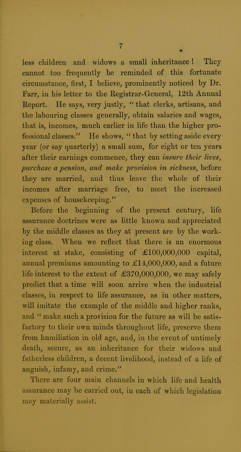 m less cliildren and widows a small inheritance ! They cannot too frequently be reminded of this fortunate circumstance^ first, I believe, prominently noticed by Dr. Farr, in his letter to the Registrar-General, 12th Annual Report. He says, very justly,  that clerks, artisans, and the labouring classes generally, obtain salaries and wages, that is, incomes, much earlier in life than the higher pro- fessional classes.^' He shows,  that by settiug aside every year (or say quarterly) a small sum, for eight or ten years after their earnings commence, they can insure their lives, purchase a pension, and make provision in sickness, before they are married, and thus leave the whole of their incomes after marriage free, to meet the increased expenses of housekeeping. Before the beginning of the present century, life assurance doctrines were as little known and appreciated by the middle classes as they at present are by the work- ing class. When we reflect that there is an enormous interest at stake, consisting of £100,000,000 capital, annual premiums amounting to £14,000,000, and a future life interest to the extent of £370,000,000, we may safely predict that a time will soon arrive when the industrial classes, in respect to life assurance, as in other matters, will imitate the example of the middle and higher ranks, and make such a provision for the future as will be satis- factory to their own minds throughout life, preserve them from humiliation in old age, and, in the event of untimely death, secure, as an inheritance for their widows and fatherless children, a decent livelihood, instead of a life of anguish, infamy, and crime. There are four main channels in which life and health assurance may be carried out, in each of which legislation mjiy materially assist.