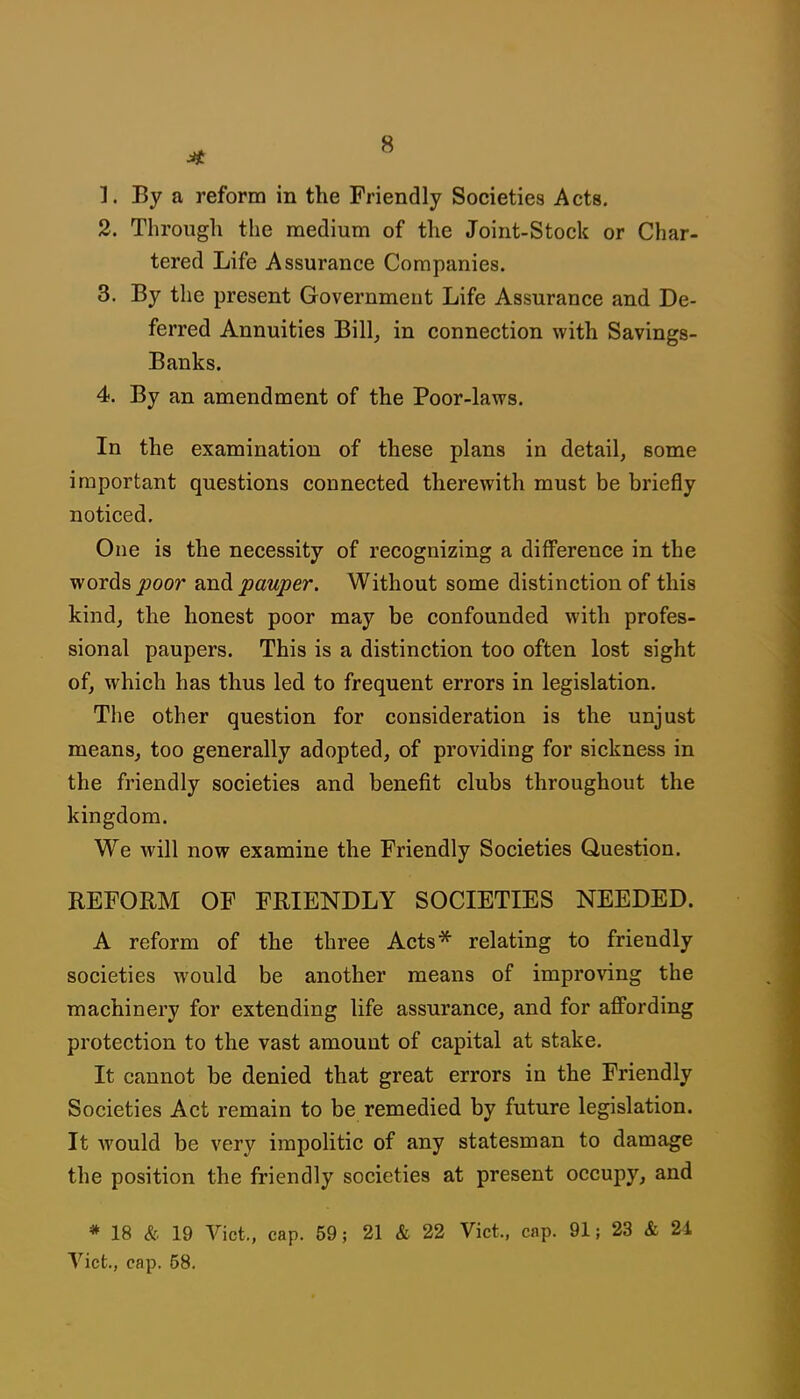 2. Through the medium of the Joint-Stock or Char- tered Life Assurance Companies. 3. By the present Governmeut Life Assurance and De- ferred Annuities Bill, in connection with Savings- Banks. 4. By an amendment of the Poor-laws. In the examination of these plans in detail, some important questions connected therewith must be briefly noticed. One is the necessity of recognizing a difference in the words jooor and pauper. Without some distinction of this kind, the honest poor may be confounded with profes- sional paupers. This is a distinction too often lost sight of, which has thus led to frequent errors in legislation. The other question for consideration is the unjust means, too generally adopted, of providing for sickness in the friendly societies and benefit clubs throughout the kingdom. We will now examine the Friendly Societies Question. REFORM OF FRIENDLY SOCIETIES NEEDED. A reform of the three Acts* relating to friendly societies would be another means of improving the machinery for extending life assurance, and for aflPording protection to the vast amount of capital at stake. It cannot be denied that great errors in the Friendly Societies Act remain to be remedied by future legislation. It would be very irapoHtic of any statesman to damage the position the friendly societies at present occupy, and * 18 & 19 Vict., cap. 59; 21 & 22 Vict., cap. 91; 23 & 24 Vict., cap. 58.