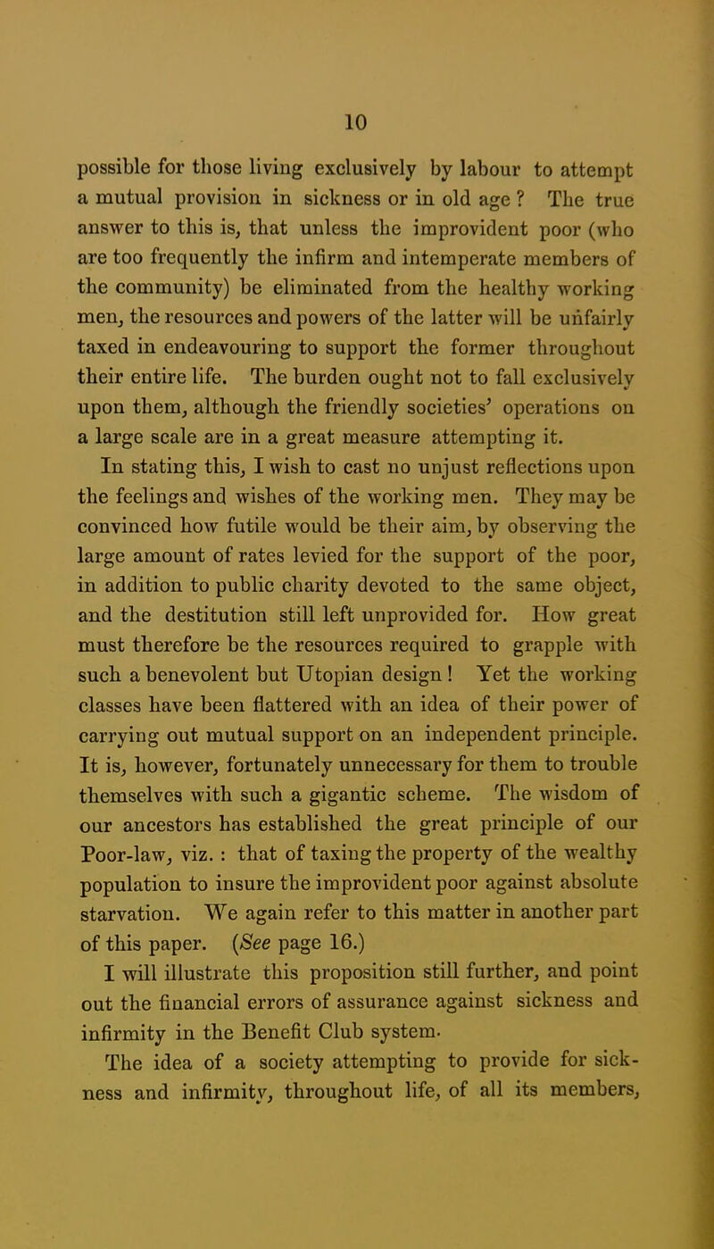 possible for those living exclusively by labour to attempt a mutual provision in sickness or in old age ? The true answer to this is, that unless the improvident poor (who are too frequently the infirm and intemperate members of the community) be eliminated from the healthy working men, the resources and powers of the latter will be unfairly taxed in endeavouring to support the former throughout their entire life. The burden ought not to fall exclusively upon them, although the friendly societies^ operations on a large scale are in a great measure attempting it. In stating this, I wish to cast no unjust reflections upon the feelings and wishes of the working men. They may be convinced how futile would be their aim, by observing the large amount of rates levied for the support of the poor, in addition to public charity devoted to the same object, and the destitution still left unprovided for. How great must therefore be the resources required to grapple with such a benevolent but Utopian design! Yet the working classes have been flattered with an idea of their power of carrying out mutual support on an independent principle. It is, however, fortunately unnecessary for them to trouble themselves with such a gigantic scheme. The wisdom of our ancestors has established the great principle of our Poor-law, viz. : that of taxing the property of the wealthy population to insure the improvident poor against absolute starvation. We again refer to this matter in another part of this paper. {See page 16.) I will illustrate this proposition still further, and point out the financial errors of assurance against sickness and infirmity in the Benefit Club system. The idea of a society attempting to provide for sick- ness and infirmity, throughout life, of all its members.