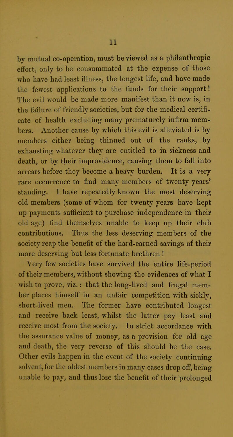 by mutual co-operation, must be viewed as a philanthropic effort, only to be consummated at the expense of those who have had least illness, the longest life, and have made the fewest applications to the funds for their support! The evil would be made more manifest than it now is, in the failure of friendly societies, but for the medical certifi- cate of health excluding many prematurely infirm mem- bers. Another cause by which this evil is alleviated is by members either being thinned out of the ranks, by exhausting whatever they are entitled to in sickness and death, or by their improvidence, causing them to fall into arrears before they become a heavy burden. It is a very rare occurrence to find many members of twenty years' standing. I have repeatedly known the most deserving old members (some of whom for twenty years have kept up payments suflScient to purchase independence in their old age) find themselves unable to keep up their club contributions. Thus the less deserving members of the society reap the benefit of the hard-earned savings of their more deserving but less fortunate brethren ! Very few societies have survived the entire life-period of their members, without showing the evidences of what I wish to prove, viz.: that the long-lived and frugal mem- ber places himself in an unfair competition with sickly, short-lived men. The former have contributed longest and receive back least, whilst the latter pay least and receive most from the society. In strict accordance with the assurance value of money, as a provision for old age and death, the very reverse of this should be the case. Other evils happen in the event of the society continuing solvent, for the oldest members in many cases drop off, being unable to pay, and thus lose the benefit of their prolonged