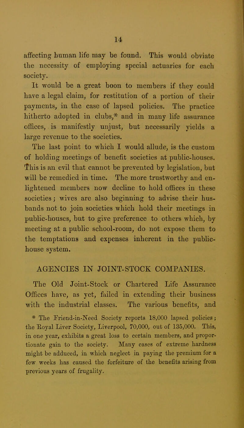 affecting human life may be found. This would obviate the necessity of employing special actuaries for each society. It would be a great boon to members if they could have a legal claim, for restitution of a portion of their payments, in the case of lapsed policies. The practice hitherto adopted in clubs,^ and in many life assurance offices, is manifestly unjust, but necessarily yields a large revenue to the societies. The last point to which I would allude, is the custom of holding meetings of benefit societies at public-houses. This is an evil that cannot be prevented by legislation, but will be remedied in time. The more trustworthy and en- lightened members now decline to hold offices in these societies; wives are also beginning to advise their hus- bands not to join societies which hold their meetings in public-houses, but to give preference to others which, by meeting at a public school-room, do not expose them to the temptations and expenses inherent in the public- house system. AGENCIES IN JOINT-STOCK COMPANIES. The Old Joint-Stock or Chartered Life Assurance Offices have, as yet, failed in extending their business with the industrial classes. The various benefits, and * The Friend-in-JSTeed Society reports 18,000 lapsed policies; the Eoyal Liver Society, Liverpool, 70,000, out of 135,000. This, in one year, exhibits a great loss to certain members, and propor- tionate gain to the society. Many cases of extreme hardness might be adduced, in which neglect in paying the premium for a few weeks has caused the forfeiture of the benefits arising from previous years of frugality.