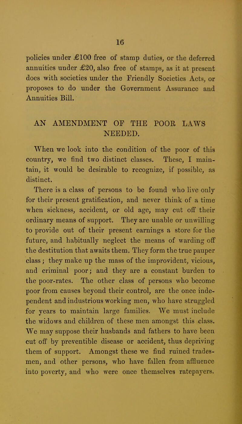 policies under £100 free of stamp duties, or the deferred annuities under £20, also free of stamps, as it at present does with societies under the Friendly Societies Acts, or proposes to do under the Government Assurance and Annuities Bill. AN AMENDMENT OF THE POOR LAWS NEEDED. When we look into the condition of the poor of this country, we find two distinct classes. These, I main- tain, it would be desirable to recognize, if possible, as distinct. There is a class of persons to be found who live only for their present gratification, and never think of a time when sickness, accident, or old age, may cut ofi their ordinary means of support. They are unable or unwilling to provide out of their present earnings a store for the future, and habitually neglect the means of warding off the destitution that awaits them. They form the true pauper class; they make up the mass of the improvident, vicious, and criminal poor; and they are a constant burden to the poor-rates. The other class of persons who become poor from causes beyond their control, are the once inde- pendent and industrious working men, who have struggled for years to maintain large families. We must include the widows and children of these men amongst this class. We may suppose their husbands and fathers to have been cut off by preventible disease or accident, thus depriving them of support. Amongst these we find ruined trades- men, and other persons, who have fallen from affluence into poverty, and who were once themselves ratepayers.