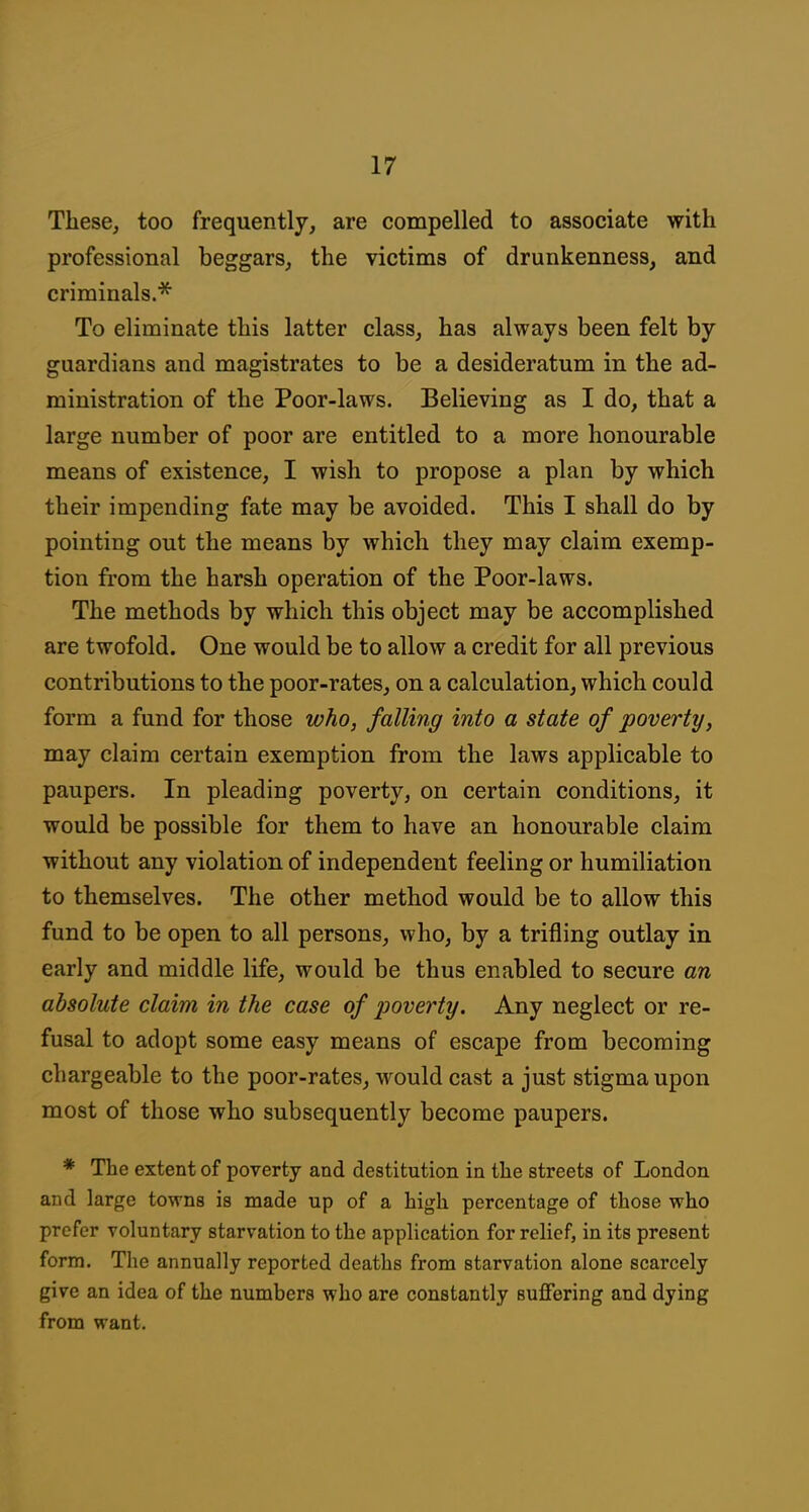 These, too frequently, are compelled to associate with professional beggars, the victims of drunkenness, and criminals.* To eliminate this latter class, has always been felt by guardians and magistrates to be a desideratum in the ad- ministration of the Poor-laws. Believing as I do, that a large number of poor are entitled to a more honourable means of existence, I wish to propose a plan by which their impending fate may be avoided. This I shall do by pointing out the means by which they may claim exemp- tion from the harsh operation of the Poor-laws. The methods by which this object may be accomplished are twofold. One would be to allow a credit for all previous contributions to the poor-rates, on a calculation, which could form a fund for those who, falling into a state of poverty, may claim certain exemption from the laws applicable to paupers. In pleading poverty, on certain conditions, it would be possible for them to have an honourable claim without any violation of independent feeling or humiliation to themselves. The other method would be to allow this fund to be open to all persons, who, by a trifling outlay in early and middle life, would be thus enabled to secure an absolute claim in the case of poverty. Any neglect or re- fusal to adopt some easy means of escape from becoming chargeable to the poor-rates, would cast a just stigma upon most of those who subsequently become paupers. * The extent of poverty and destitution in the streets of London and large towns is made up of a high percentage of those who prefer voluntary starvation to the application for relief, in its present form. The annually reported deaths from starvation alone scarcely give an idea of the numbers who are constantly suffering and dying from want.