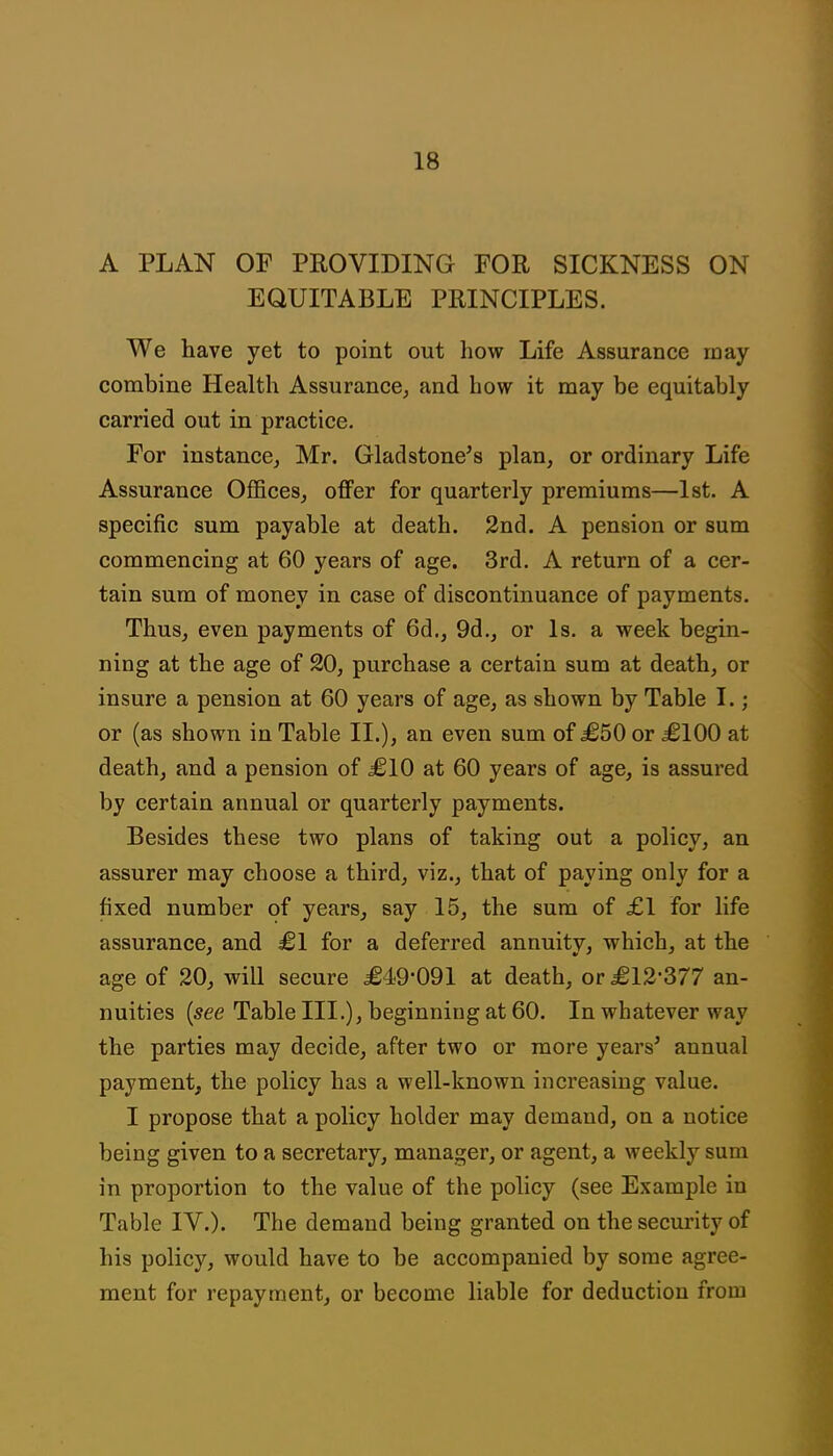 A PLAN OF PROVIDING FOR SICKNESS ON EQUITABLE PRINCIPLES. We have yet to point out how Life Assurance may combine Health Assurance, and how it may be equitably carried out in practice. For instance, Mr. Gladstone's plan, or ordinary Life Assurance Offices, offer for quarterly premiums—1st. A specific sum payable at death. 2nd. A pension or sum commencing at 60 years of age. 3rd. A return of a cer- tain sum of money in case of discontinuance of payments. Thus, even payments of 6d., 9d., or Is. a week begin- ning at the age of 20, purchase a certain sum at death, or insure a pension at 60 years of age, as shown by Table I.; or (as shown in Table II.), an even sum of £50 or £100 at death, and a pension of £10 at 60 years of age, is assured by certain annual or quarterly payments. Besides these two plans of taking out a policy, an assurer may choose a third, viz., that of paying only for a fixed number of years, say 15, the sum of £1 for life assurance, and £1 for a deferred annuity, which, at the age of 20, will secure £49-091 at death, or £12-377 an- nuities {see Table III.), beginning at 60. In whatever way the parties may decide, after two or more years' annual payment, the policy has a well-known increasing value. I propose that a policy holder may demand, on a notice being given to a secretary, manager, or agent, a weekly sum in proportion to the value of the policy (see Example in Table IV.). The demand being granted on the security of his policy, would have to be accompanied by some agree- ment for repayment, or become liable for deduction from