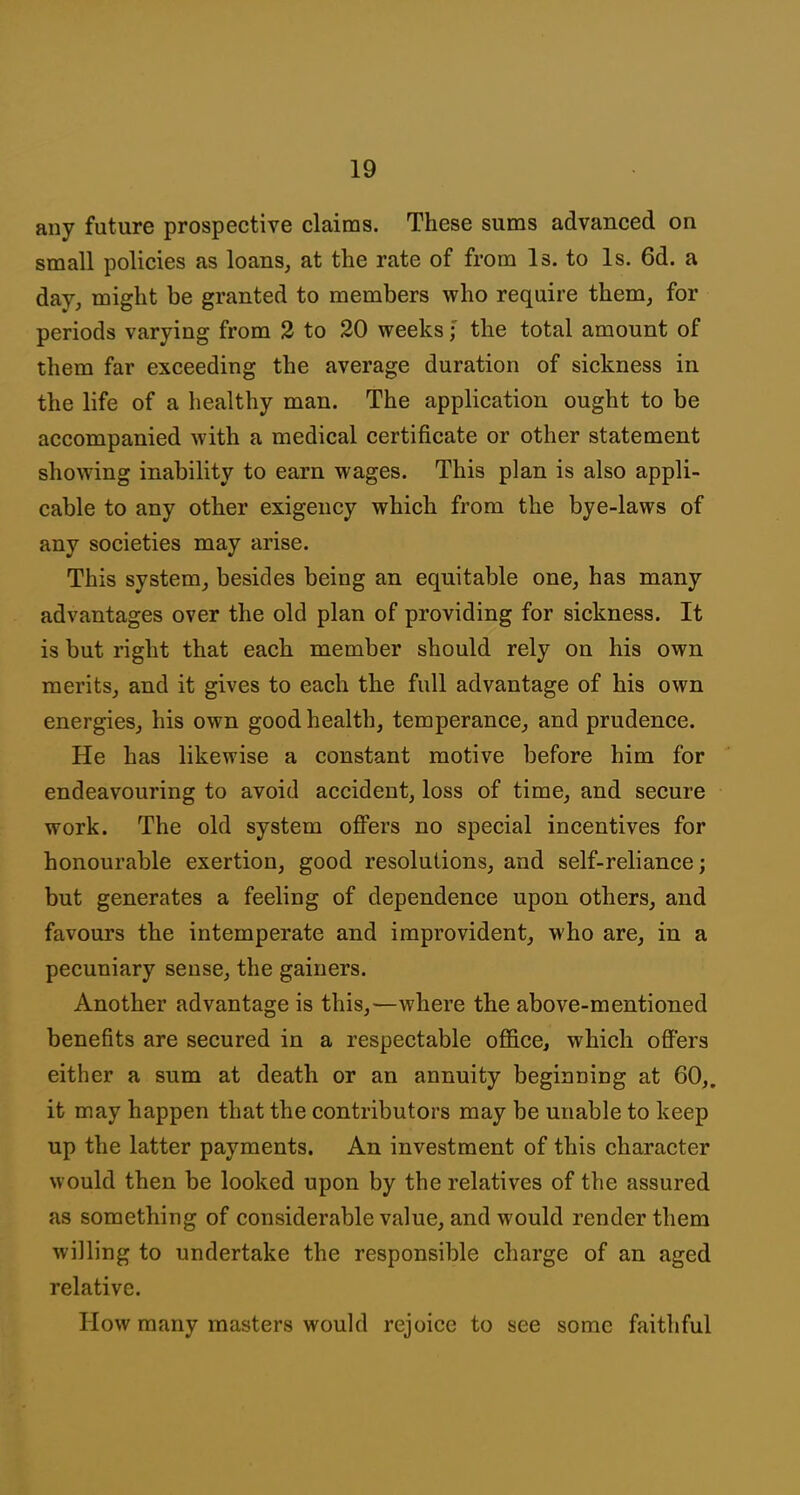 any future prospective claims. These sums advanced on small policies as loans, at the rate of from Is. to Is. 6d. a day, might be granted to members who require them, for periods varying from 2 to 20 weeks; the total amount of them far exceeding the average duration of sickness in the life of a healthy man. The application ought to be accompanied with a medical certificate or other statement showing inability to earn wages. This plan is also appli- cable to any other exigency which from the bye-laws of any societies may arise. This system, besides being an equitable one, has many advantages over the old plan of providing for sickness. It is but right that each member should rely on his own merits, and it gives to each the full advantage of his own energies, his own good health, temperance, and prudence. He has likewise a constant motive before him for endeavouring to avoid accident, loss of time, and secure work. The old system oflPers no special incentives for honourable exertion, good resolutions, and self-reliance; but generates a feeling of dependence upon others, and favours the intemperate and improvident, who are, in a pecuniary sense, the gainers. Another advantage is this,—where the above-mentioned benefits are secured in a respectable office, which offers either a sum at death or an annuity beginning at 60,. it may happen that the contributors may be unable to keep up the latter payments. An investment of this character would then be looked upon by the relatives of the assured as something of considerable value, and would render them willing to undertake the responsible charge of an aged relative. How many masters would rejoice to see some faithful