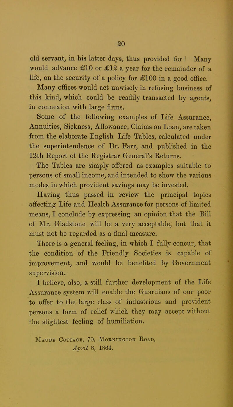 old servantj in his latter days, thus provided for ! Many would advance £10 or £12 a year for the remainder of a life, on the security of a policy for £100 in a good office. Many offices would act unwisely in refusing business of this kind, which could be readily transacted by agents, in connexion with large firms. Some of the following examples of Life Assurance, Annuities, Sickness, Allowance, Claims on Loan, are taken from the elaborate English Life Tables, calculated under the superintendence of Dr. Farr, and published in the 12th Report of the Registrar General^s Returns. The Tables are simply offered as examples suitable to persons of small income, and intended to show the various modes in which provident savings may be invested. Having thus passed in review the principal topics affecting Life and Health Assurance for persons of limited means, I conclude by expressing an opinion that the Bill of Mr. Gladstone will be a very acceptable, but that it must not be regarded as a final measure. There is a general feeling, in which I fully concur, that the condition of the Friendly Societies is capable of improvement, and would be benefited by Government supervision. I believe, also, a still further development of the Life Assurance system will enable the Guardians of our poor to offer to the large class of industrious and provident persons a form of relief which they may accept without the slightest feeling of humiliation. Maude Cottage, 70, Moknington Eoad, April 8, 1864.