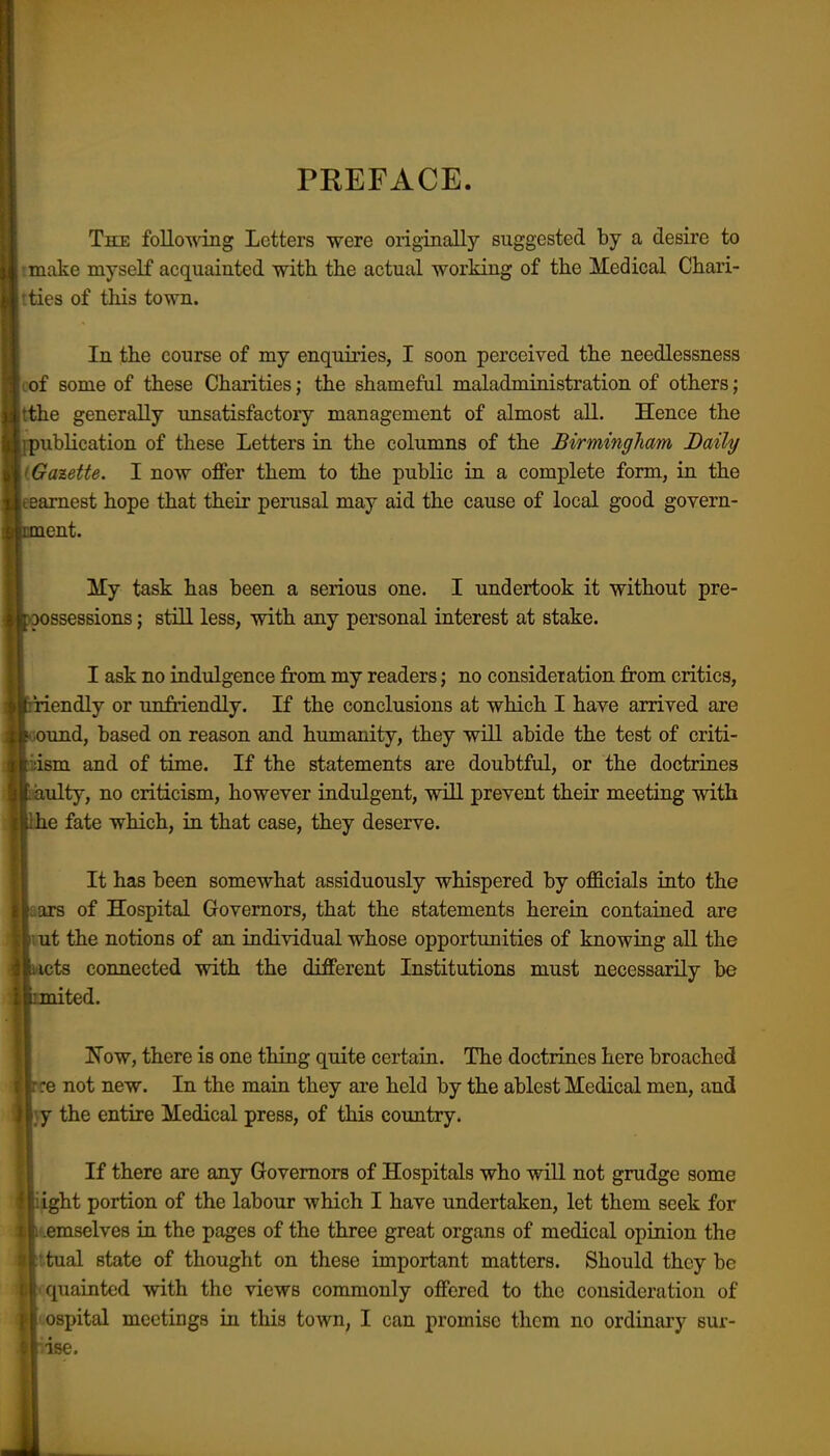 PREFACE. Tke following Letters were originally suggested by a desire to make myself acquainted with the actual working of the Medical Chari- ties of this town. In the course of my enquiries, I soon perceived the needlessness ' of some of these Charities; the shameful maladministration of others; ::tthe generally unsatisfactory management of almost all. Hence the ! publication of these Letters in the columns of the Birmingham Daily • Gazette. I now ofiFer them to the public in a complete form, in the •.earnest hope that their perusal may aid the cause of local good govern- iiment. My task has been a serious one. I undertook it without pre- ijoossessions; still less, with any personal interest at stake. I ask no indulgence from my readers; no consideration from critics, liriendly or unfriendly. If the conclusions at which I have arrived are f' Ound, based on reason and humanity, they will abide the test of criti- j dsm and of time. If the statements are doubtful, or the doctrines f aulty, no criticism, however indulgent, will prevent their meeting with ;|tlhe fate which, in that case, they deserve. i It has been somewhat assiduously whispered by officials into the :Eir8 of Hospital Governors, that the statements herein contained are j: n ut the notions of an individual whose opportunities of knowing all the ^ iicts connected with the different Institutions must necessarily be iimited. I !N'ow, there is one thing quite certain. The doctrines here broached rre not new. In the main they are held by the ablest Medical men, and )Y the entire Medical press, of this country. If there are any Governors of Hospitals who will not grudge some { light portion of the labour which I have undertaken, let them seek for t 1 .emselves in the pages of the three great organs of medical opinion the r.tual state of thought on these important matters. Should they be • quainted with the views commonly offered to the consideration of ospital meetings in this town, I can promise them no ordinary sur- ise.