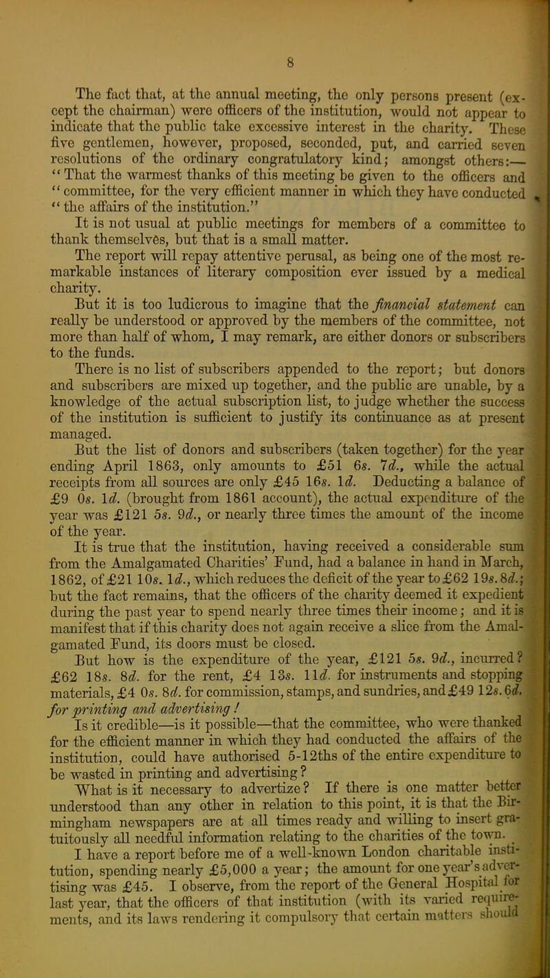 The fact that, at the annual meeting, the only persons present (ex- cept the chairman) were officers of the institution, would not appear to indicate that the public take excessive interest in the charity. These five gentlemen, however, proposed, seconded, put, and carried seven resolutions of the ordinary congratulatory kind; amongst others:  That the warmest thanks of this meeting be given to the officers and  committee, for the very efficient manner in which they have conducted  the affairs of the institution, It is not usual at public meetings for members of a committee to thank themselves, but that is a small matter. The report will repay attentive perusal, as being one of the most re- markable instances of literary composition ever issued by a medical charity. But it is too ludicrous to imagine that the financial statement can really be understood or approved by the members of the committee, not more than half of whom, I may remark, are either donors or subscribers to the funds. There is no list of subscribers appended to the report; but donors and subscribers are mixed up together, and the public are unable, by a knowledge of the actual subscription list, to judge whether the success of the institution is sufficient to justify its continuance as at present managed. But the list of donors and subscribers (taken together) for the year ending April 1863, only amounts to £51 6s. Id., while the actual receipts from all soui'ces are only £45 16s. \d. Deducting a balance of £9 Os. Id. (brought from 1861 account), the actual expenditiu-e of the year was £121 5s. 9d., or nearly three times the amount of the income of the year. It is true that the institution, having received a considerable sum from the Amalgamated Charities' Fund, had a balance in hand in March, 1862, of £21 10s. If?., which reduces the deficit of the year to £62 I'ds.M.; but the fact remains, that the officers of the charity deemed it expedient duriag the past year to spend nearly three times their income; and it is manifest that if this charity does not again receive a slice from the Amal- gamated Fund, its doors must be closed. But how is the expenditure of the year, £121 Ss. 'dd., incun-ed? £62 18s. M. for the rent, £4 13s. lid. for instruments and stopping materials, £4 Os. 8rf. for commission, stamps, and sundries, and£49 12s. Qd. for printing and advertising ! Is it credible—is it possible—that the committee, who were thanked for the efficient manner in which they had conducted the aff'airs of the institution, could have authorised 5-12ths of the entire expenditure to be wasted in printing and advertising ? What is it necessary to advertize ? If there is one matter better understood than any other in relation to this point, it is that the Bir- mingham newspapers are at all times ready and willing to insert gra- tuitously all needful information relating to the charities of the town. _ I have a report before me of a weU-known London charitable insti- tution, spending nearly £5,000 a year; the amount for one year's adver- tising was £45. I observe, from the report of the General Hospital for last year, that the officers of that institution (with its vai'icd require- ments, and its laws rendering it compulsory that certain matters sliould