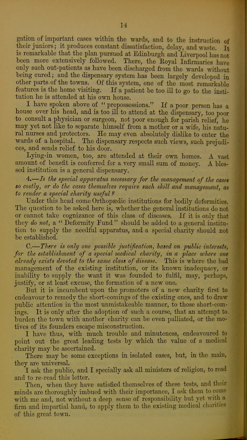 gation of important cases within the wards, and to the instruction of their juniors; it produces constant dissatisfaction, delay, and waste. It is remarkable that the plan pursued at Edinburgh and Liverpool has not been more extensively foDowed. There, the Royal Infii-maries have only such out-patients as have been discharged from the wards without being cured; and the dispensary system has been largely developed in other parts of the towns. Of this system, one of the most remarkable features is the home visiting. If a patient be too ill to go to the insti- tution he is attended at his own house. I have spoken above of  prepossessions. If a poor person has a house over his head, and is too lU to attend at the dispensary, too poor to consult a physician or surgeon, not poor enough for parish relief, he may yet not like to separate himself from a mother or a wife, his natu- ral nurses and protectors. He may even absolutely dislike to enter the wards of a hospital. The dispensary respects such views, such prejudi- ces, and sends relief to his door. Lying-in women, too, are attended at their own homes. A vast amount of benefit is conferred for a very small sum of money. A bles- sed institution is a general dispensary. 4.—7s the special apparatus necessary for the management of the cases so costly, or do the cases themselves require such skill and management, as to render a special cha/rity usef ul ? Under this head come Orthopaedic institutions for bodily deformities. The question to be asked here is, whether the general institutions do not or cannot take cognizance of this class of diseases. If it is only that they do not, a  Deformity Fund  should be added to a general institu- tion to supply the needful apparatus, and a special charity should not be established. C.—There is only one possible Justification, based on public interests, for the establishment of a special medical charity, in a place where otie already exists devoted to the same class of disease. This is where the bad management of the existing institution, or its known inadequacy, or inability to supply the want it was founded to fulfil, may, perhaps, justify, or at least excuse, the formation of a new one. But it is incumbent upon the promoters of a new charity first to endeavour to remedy the short-comings of the existing ones, and to draw public attention in the most unmistakeable manner, to those short-com- ings. It is only after the adoption of such a course, that an attempt to. burden the town with another charity can be even palliated, or the mo- tives of its founders escape misconstruction. I have thus, with much trouble and minuteness, endeavoured to point out the great leading tests by which the value of a medical charity may be ascertained. There may be some exceptions in isolated cases, but, in the main, they are universal. I ask the public, and I specially ask all ministers of religion, to read and to re-read this letter.. Then, when they have satisfied themselves of these tests, and their minds are thoroughly imbued with their importance, I ask them to conic with me and, not without a deep sense of responsibility but yet with a firm and impartial hand, to apply them to the existing medical chanties of this great town.