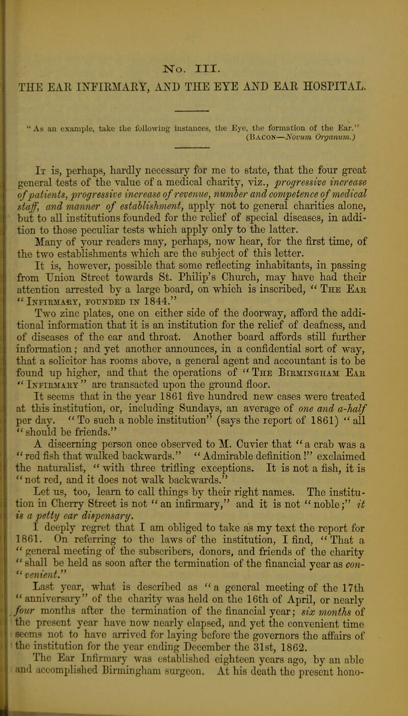 THE EAR INFIRMAEY, JlNB THE EYE AND EAE HOSPITAL. As an example, take tlie followiug- iustiiuces, the Eye, the formation of the Ear. (Bacon—^^ovtim Oi-ganum.) It is, perhaps, hardly necessary for me to state, that the four great general tests of the value of a medical charity, viz., progressive increase of patients, progressive increase of revenue, number and competence of medical staff, and manner of establishment, apply not to general charities alone, '■ but to all institutions founded for the relief of special diseases, in addi- tion to those peculiar tests which apply only to the latter. Many of your readers may, perhaps, now hear, for the first time, of the two establishments which are the subject of this letter. It is, however, possible that some reflecting inhabitants, in passing from Union Street towards St. Philip's Church, may have had their attention arrested by a large board, on which is inscribed,  The Eak  iNFI-RMAilT, FOUNDED IN 1844. Two zinc plates, one on either side of the doorway, afford the addi- tional information that it is an institution for the relief of deafness, and of diseases of the ear and throat. Another board affords still further information; and yet another announces, in a confidential sort of way, that a solicitor has rooms above, a general agent and accountant is to be found up higher, and that the operations of  The Bikmingham Eau  Ikfiemaky are transacted upon the ground floor. It seems that in the year 1861 five hundred new cases were treated at this institution, or, including Sundays, an average of one and a-half per day.  To such a noble institution (says the report of 1861)  all should be friends. A discerning person once observed to M. Cuvier that  a crab was a  red fish that walked backwards. ** Admirable definition! exclaimed the naturalist, with three trifling exceptions. It is not a fish, it is not red, and it does not walk backwards. Let us, too, learn to call things by their right names. The institu- tion in Cherry Street is not an infirmary, and it is not noble; it is a petty ear dispensary. I deeply regret that I am obliged to take as my text the report for 1861. On referring to the laws of the institution, I find, That a  general meeting of the subscribers, donors, and friends of the charity  shall be held as soon after the termination of the financial year as con- venient.'* Last year, what is described as a general meeting of the 17th  anniversary of the charity was held on the 16th of April, or nearly J four months after the termination of the financial year; six months of I the present year have now nearly elapsed, and yet the convenient time • seems not to have arrived for laying before the governors the affairs of Ithe institution for the year ending December the 31st, 1862. The Ear Infirmary was established eighteen years ago, by an able J and accomplished Birmingham surgeon. At his death the present bono-