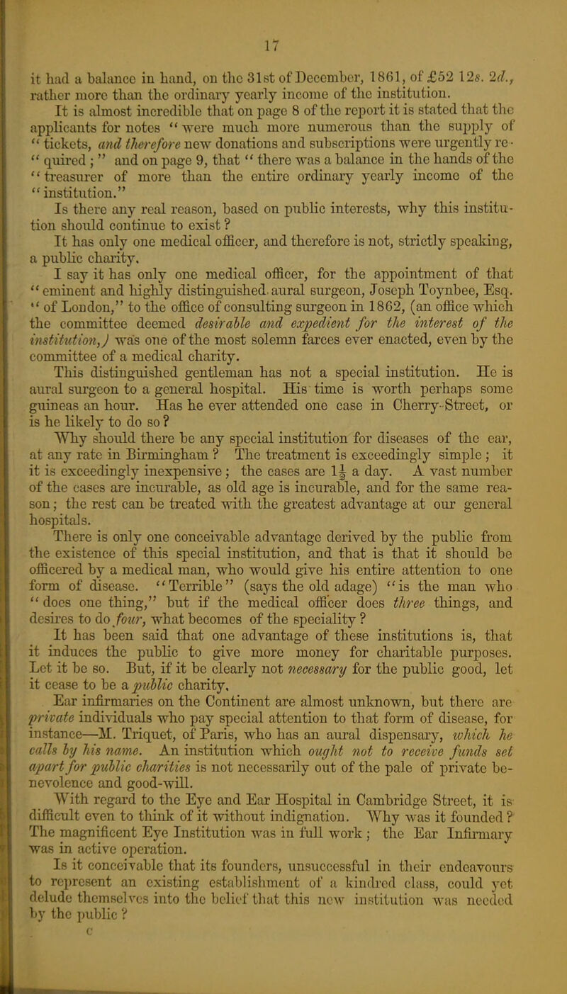 it had a balance in hand, on the 31st of December, 1861, of £52 12s. 2d., rather more than the ordinary yearly income of the institution. It is almost incredible that on page 8 of the report it is stated that the applicants for notes were much more numerous than the supply of  tickets, and therefore new donations and subscriptions were urgently re •  quired ;  and on page 9, that  there was a balance in the hands of the '' treasurer of more than the entire ordinary yearly income of the  institution. Is there any real reason, based on public interests, why this institu- tion should continue to exist ? It has only one medical officer, and therefore is not, strictly speaking, a pubKc charity, I say it has only one medical officer, for the appointment of that ** eminent and highly disting-uished. aural surgeon, Joseph Toynbee, Esq. *' of London, to the office of consulting surgeon in 1862, (an office which the committee deemed desirable and expedient for the interest of the institution, j was one of the most solemn farces ever enacted, even by the committee of a medical charity. This distinguished gentleman has not a special institution. He is aural surgeon to a general hospital. His time is worth perhaps some guineas an hour. Has he ever attended one case in Cherry- Street, or is he likely to do so ? Why should there be any special institution for diseases of the ear, at any rate in Birmingham ? The treatment is exceedingly simple ; it it is exceedingly inexpensive ; the cases are 1^ a day. A vast number of the cases are incurable, as old age is incurable, and for the same rea- son ; the rest can be treated with the greatest advantage at our general hospitals. There is only one conceivable advantage derived by the public from the existence of this special institution, and that is that it should be officered by a medical man, who would give his entire attention to one form of disease. Terrible (says the old adage) *'is the man who  does one thing, but if the medical officer does three things, and desii-es to do/bwr, what becomes of the speciality ? It has been said that one advantage of these institutions is, that it induces the public to give more money for charitable purposes. Let it be so. But, if it be clearly not necessary for the public good, let it cease to be a puhlic charity. Ear infirmaries on the Continent are almost unknown, but there are private individuals who pay special attention to that form of disease, for instance—M. Triquet, of Paris, who has an aural dispensary, which he calls ly his name. An institution which ought not to receive funds set apart for puhlic charities is not necessarily out of the pale of private be- nevolence and good-will. With regard to the Eye and Ear Hospital in Cambridge Street, it is- difficult even to think of it without indignation. Why was it founded ? The magnificent Eye Institution was in full work ; the Ear Infirmary was in active operation. Is it conceivable that its founders, unsuccessful in their endeavours to represent an existing establishment of a kindred class, could yet delude themselves into the belief that this new institution was needed by the public ?