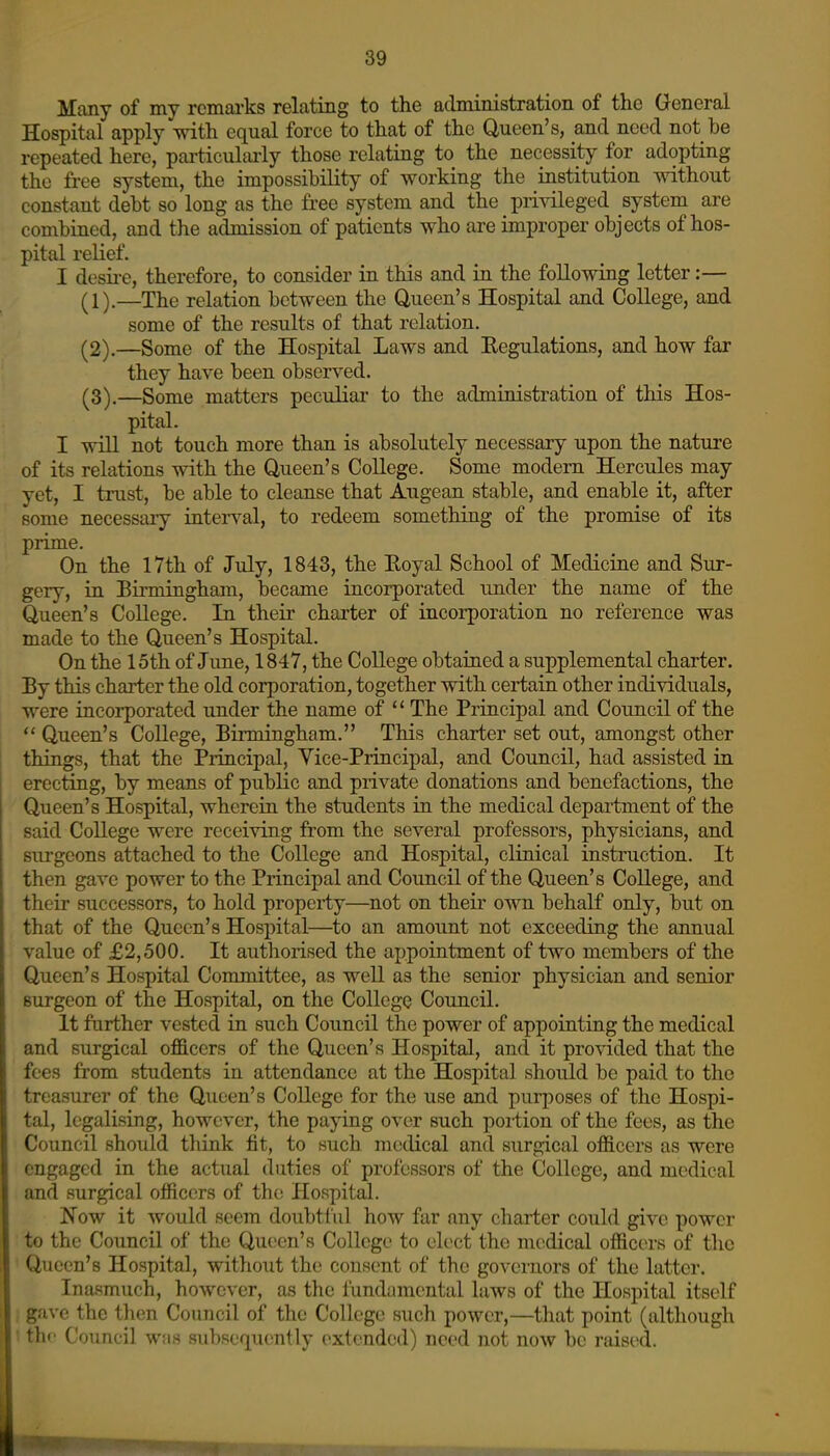 Many of my remarks relating to the administration of the General Hospital apply with equal force to that of the Queen's, and need not be repeated here, particulaiiy those relating to the necessity for adopting the free system, the impossibility of working the institution without constant debt so long as the fi-ee system and the privileged system are combined, and the admission of patients who are improper objects of hos- pital reHef. I desii-e, therefore, to consider in this and in the following letter:— (1),—The relation between the Queen's Hospital and College, and some of the results of that relation. (^2).—Some of the Hospital Laws and Eegulations, and how far they have been observed. ^3),—Some matters peculiar to the administration of this Hos- pital. I will not touch more than is absolutely necessary upon the nature of its relations with the Queen's College. Some modem Hercules may yet, I trust, be able to cleanse that Augean stable, and enable it, after some necessary interval, to redeem something of the promise of its prime. On the 17th of July, 1843, the Koyal School of Medicine and Sur- gery, in Birmingham, became incorporated under the name of the Queen's College. In their charter of incorporation no reference was made to the Queen's Hospital. On the 15th of June, 1847, the College obtained a supplemental charter. By this charter the old corporation, together with certain other individuals, were incorporated under the name of  The Principal and Council of the  Queen's College, Birmingham. This charter set out, amongst other things, that the Principal, Vice-Principal, and Council, had assisted in erecting, by means of public and private donations and benefactions, the Queen's Hospital, wherein the students in the medical department of the said College were receiving from the several professors, physicians, and surgeons attached to the College and Hospital, clinical instruction. It then gave power to the Principal and Council of the Queen's College, and their successors, to hold property—not on their own behalf only, but on that of the Queen's Hospital—^to an amount not exceeding the annual value of £2,500. It authorised the appointment of two members of the Queen's Hospital Cormnittee, as well as the senior physician and senior surgeon of the Hospital, on the College Council. It further vested in such Council the power of appointing the medical and surgical officers of the Queen's Hospital, and it provided that the fees from students in attendance at the Hospital should be paid to the treasurer of the Queen's College for the use and purposes of the Hospi- tal, legalising, however, the paying over such portion of the fees, as the Council should think fit, to such medical and surgical officers as were engaged in the actual duties of professors of the College, and medical and surgical officers of the Hospital. Now it would seem doubtful how far any charter could give power to the Council of the Qut;en's College to elect the medical officers of the Queen's Hospital, without the consent of the governors of the latter. Ina.smuch, however, as the fundamental laws of the Hospital itself gave the then Council of the College such power,—that point (although thf Council was subsequently extended) need not now be raised.