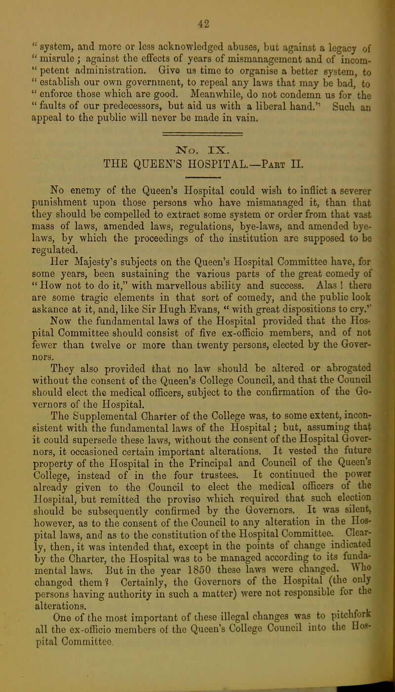  system, and more or less acknowledged abuses, but against a legacy of *' misrule; against the cflFects of years of mismanagement and of incom-  potent administration. Give us time to organise a better system, to  establish our own government, to repeal any laws that may be bad, to  enforce those which are good. Meanwhile, do not condemn us for the  faults of our predecessors, but aid us with a liberal hand. Such an appeal to the public will never be made in vain. ]sro. IX. THE QUEEN'S HOSPITAL.—Paet II. No enemy of the Queen's Hospital could wish to inflict a severer punishment upon those persons who have mismanaged it, than that they should be compelled to extract some system or order from that vast mass of laws, amended laws, regulations, bye-laws, and amended bye- laws, by which the proceedings of the institution are supposed to be regulated. Her Majesty's subjects on the Queen's Hospital Committee have, for some years, been sustaining the various parts of the great comedy of  How not to do it, with marvellous ability and success. Alas! there are some tragic elements in that sort of comedy, and the public look askance at it, and, like Sir Hugh Evans,  with great dispositions to cry.'' Now the fundamental laws of the Hospital provided that the Hos- pital Committee should consist of five ex-officio members, and of not fewer than twelve or more than twenty persons, elected by the Gover- nors. They also provided that no law should be altered or abrogated without the consent of the Queen's College Council, and that the Council should elect the medical officers, subject to the confirmation of the Go- vernors of the Hospital. The Supplemental Charter of the College was, to some extent, incon- sistent with the fundamental laws of the Hospital; but, assuming that it could supersede these laws, without the consent of the Hospital Gover- nors, it occasioned certain important alterations. It vested the future property of the Hospital in the Principal and Council of the Queen's College, instead of in the four trustees. It continued the power already given to the Council to elect the medical officers of the Hospital, but remitted the proviso which required that such election sliould be subsequently confirmed by the Governors. It was silent, however, as to the consent of the Council to any alteration in the Hos- pital laws, and as to the constitution of the Hospital Committee. Clear- ly, then, it was intended that, except in the points of change indicated by the Charter, the Hospital was to be managed according to its funda- mental laws. But in the year 1850 these laws were changed. Who changed them? Certainly, the Governors of the Hospital (the only persons having authority in such a matter) were not responsible for the alterations. One of the most important of these illegal changes was to pitchfork all the ex-officio members of the Queen's College Council into the Hos- pital Committee.