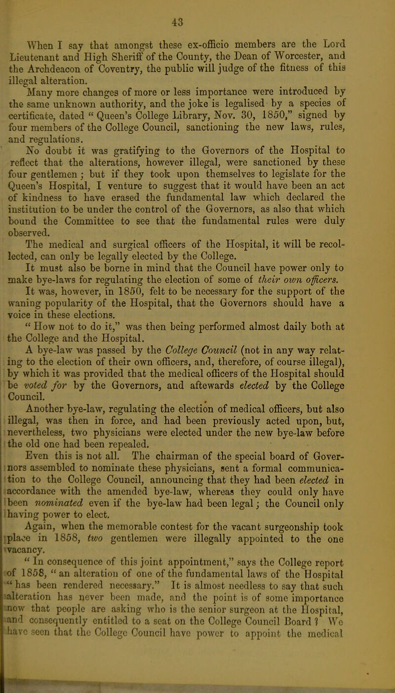 When I say that amongst these ex-officio members are the Lord Lieutenant and High Sheriff of the County, the Dean of Worcester, and the Archdeacon of Coventry, the public will judge of the fitness of this illegal alteration. Many more changes of more or less importance were introduced by the same unknown authority, and the joke is legalised by a species of certificate, dated  Queen's College Library, Nov. 30, 1850, signed by four members of the College Council, sanctioning the new laws, rules, and regulations. No doubt it was gratifying to the Governors of the Hospital to reflect that the alterations, however illegal, were sanctioned by these four gentlemen ; but if they took upon themselves to legislate for the Queen's Hospital, I venture to suggest that it would have been an act of kindness to have erased the fundamental law which declared the institution to be under the control of the Governors, as also that which bound the Committee to see that the fundamental rules were duly observed. The medical and surgical officers of the Hospital, it will be recol- lected, can only be legally elected by the College. It must also be borne in mind that the Council have power only to make bye-laws for regulating the election of some of their own oficers. It was, however, in 1850, felt to be necessary for the support of the waning popularity of the Hospital, that the Governors should have a voice in these elections.  How not to do it, was then being performed almost daily both at the College and the Hospital. A bye-law was passed by the College Council (not in any way relat- ing to the election of their own officers, and, therefore, of course illegal), by which it was provided that the medical officers of the Hospital should be voted for by the Governors, and aftewards elected by the College Council. Another bye-law, regulating the election of medical officers, but also illegal, was then in force, and had been previously acted upon, but, nevertheless, two physicians were elected under the new bye-law before the old one had been repealed. Even this is not all. The chairman of the special board of Gover- nors assembled to nominate these physicians, sent a formal communica- tion to the College Council, announcing that they had been elected in accordance with the amended bye-law, whereas they could only have tbeen nominated even if the bye-law had been legal j the Council only ! having power to elect. Again, when the memorable contest for the vacant surgeonship took jplaoe in 1858, two gentlemen were illegally appointed to the one vacancy.  In consequence of this joint appointment, says the College report of 1858,  an alteration of one of the fundamental laws of the Hospital  has been rendered necessary. It is almost needless to say that such alteration has never been made, and the point is of some importance now that people are asking who is the senior surgeon at the Hospital, and consequently entitled to a seat on the College Council Board ? We iiavc seen that the College Council have power to appoint the medical