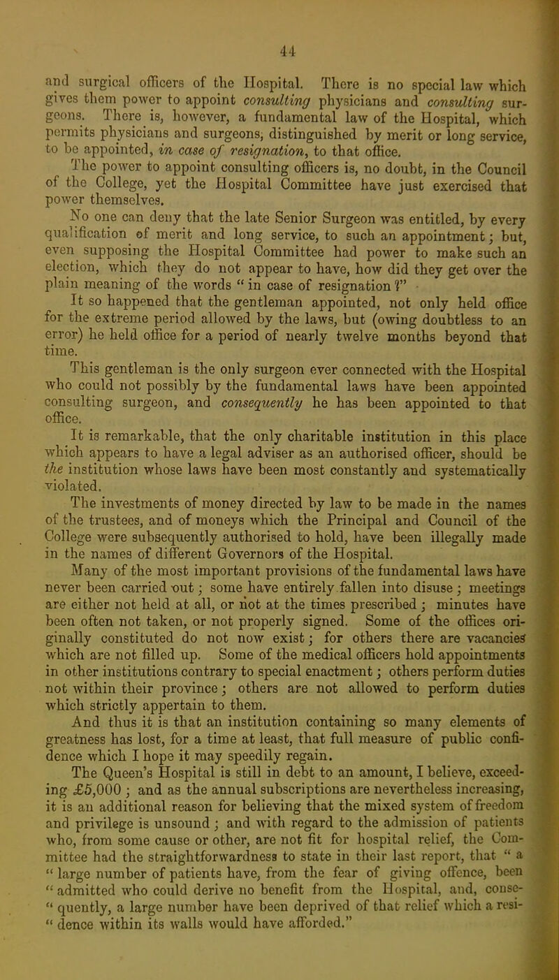 and surgical officers of the Hospital. There is no special law which gives them power to appoint consulting physicians and consulting sur- geons. There is, however, a fundamental law of the Hospital, which permits physicians and surgeons, distinguished by merit or long service, to be appointed, in case of resignation^ to that office. The power to appoint consulting officers is, no doubt, in the Council of the College, yet the Hospital Committee have just exercised that power themselves. No one can deny that the late Senior Surgeon was entitled, by every qualification of merit and long service, to such an appointment; but, even supposing the Hospital Committee had power to make such an election, which they do not appear to have, how did they get over the plain meaning of the words in case of resignation ? It so happened that the gentleman appointed, not only held office for the extreme period allowed by the laws, but (owing doubtless to an error) he held office for a period of nearly twelve months beyond that time. This gentleman is the only surgeon ever connected with the Hospital who could not possibly by the fundamental laws have been appointed consulting surgeon, and consequently he has been appointed to that office. It is remarkable, that the only charitable institution in this place which appears to have a legal adviser as an authorised officer, should be the institution whose laws have been most constantly and systematically violated. The investments of money directed by law to be made in the names of the trustees, and of moneys which the Principal and Council of the College were subsequently authorised to hold, have been illegally made in the names of different Governors of the Hospital. Many of the most important provisions of the fundamental laws have never been carried xjut; some have entirely fallen into disuse ; meetings are either not held at all, or riot at the times prescribed ; minutes have been often not taken, or not properly signed. Some of the offices ori- ginally constituted do not now exist j for others there are vacancies which are not filled up. Some of the medical officers hold appointments in other institutions contrary to special enactment; others perform duties not within their province; others are not allowed to perform duties which strictly appertain to them. And thus it is that an institution containing so many elements of greatness has lost, for a time at least, that full measure of public confi- dence which I hope it may speedily regain. The Queen's Hospital is still in debt to an amount, I believe, exceed- ing £5,000 ; and as the annual subscriptions are nevertheless increasing, it is an additional reason for believing that the mixed system of freedom and privilege is unsound; and wdth regard to the admission of patients who, from some cause or other, are not fit for hospital relief, the Com- mittee had the straightforwardness to state in their last report, that a large number of patients have, from the fear of giving offence, been admitted who could derive no benefit from the Hospital, and, conse- quently, a large number have been deprived of that relief which a resi- deuce within its walls would have afforded.