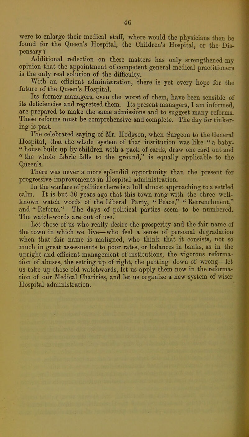 were to enlarge their medical staff, where would the physicians then be found for the Queen's Hospital, the Children's Hospital, or the Dis- pensary 1 Additional reflection on these matters has only strengthened my opinion that the appointment of competent general medical practitioners is the only real solution of the difficulty. With an efficient administration, there is yet every hope for the future of the Queen's Hospital. Its former managers, even the worst of them, have been sensible of its deficiencies and regretted them. Its present managers, I am informed, are prepared to make the same admissions and to suggest many reforms. These reforms must be comprehensive and complete. The day for tinker- ing is past. The celebrated saying of Mr. Hodgson, when Surgeon to the General Hospital, that the whole system of that institution was like  a baby-  house built up by children with a pack of cards, draw one card out and the whole fabric falls to the ground, is equally applicable to the Queen's. There was never a more splendid opportunity than the present for progressive improvements in Hospital administration. In the warfare of politics there is a lull almost approaching to a settled calm. It is but 30 years ago that this town rang with the three well- known watch words of the Liberal Party,  Peace,  Retrenchment, and  Reform, The days of political parties seem to be numbered. The watch-words are out of use. Let those of us who really desire the prosperity and the fair name of the town in which we live—who feel a sense of personal degradation when that fair name is maligned, who think that it consists, not so much in great assessments to poor rates, or balances in banks, as in the upright and efficient management of institutions, the vigorous reforma- tion of abuses, the setting up of right, the putting down of wrong—let us take up those old watchwords, let us apply them now in the reforma- tion of our Medical Charities, and let us organize a new system of wiser Hospital administration.