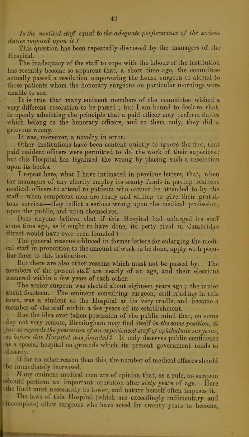 7s the medical staff equal to the adequate performance of the serious duties imposed upon it 7 This question has been repeatedly discussed by the managers of the Hospital. The inadequacy of the staff to cope with the labour of the institution has recently become so apparent that, a short time ago, the committee actually passed a resolution empowering the house surgeon to attend to those patients whom the honorary surgeons on particular mornings were unable to see. It is true that many eminent members of the committee wished a very different resolution to be passed ; but I am bound to declare that, in openly admitting the principle that a paid officer may perform duties which belong to the honorary officers, and to them only, they did a grievous wrong. It was, moreover, a novelty in error. Other institutions have been content quietly to ignore the fact, that paid resident officers were permitted to do the work of their superiors ; but this Hospital has legalized the wrong by placing such a resolution upon its books. I repeat here, what I have intimated in previous letters, that, when the managers of any charity employ its scanty funds in paying resident medical officers to attend to patients who cannot be attended to by the staff—when competent men are ready and willing to give their gratui- tous services—they inflict a serious wrong upon the medical profession, upon the public, and upon themselves. Does anyone believe that if this Hospital had enlarged its staff some time ago, as it ought to have done, its petty rival in Cambridge Street would have ever been founded ? The general reasons adduced in former letters for enlarging the medi- cal staff in proportion to the amount of work to be done, apply with pecu- liar force to this institution. But there are also other reasons which must not be passed by. The members of the present staff are nearly of an age, and their elections occurred within a few years of each other. The senior surgeon was elected about eighteen years ago ; the junior about fourteen. The eminent consulting surgeon, still residing in this town, was a student at the Hospital at its very cradle, and became a member of the staff within a few years of its establishment. Has the idea ever taken possession of the public mind that, on some day not very remote, Birmingham may find itself in the same position, as Jar as regards the possession of an experienced staff of ojjhthalmic surgeons, as before this Hospital was founded ? It only deserves public confidence as a special hospital on grounds which its present government tends to destroy. If for no other reason than this, the number of medical officers should be immediately increased. Many eminent medical men are of opinion that, as a rule, no surgeon -should perform an important operation after sixty years of age. Here the limit must necessarily be lower, and nature herself often imposes it. The laws of this Hospital (which are exceedingly rudimentary and .incomplete) allow surgeons who have acted for twenty years to become,