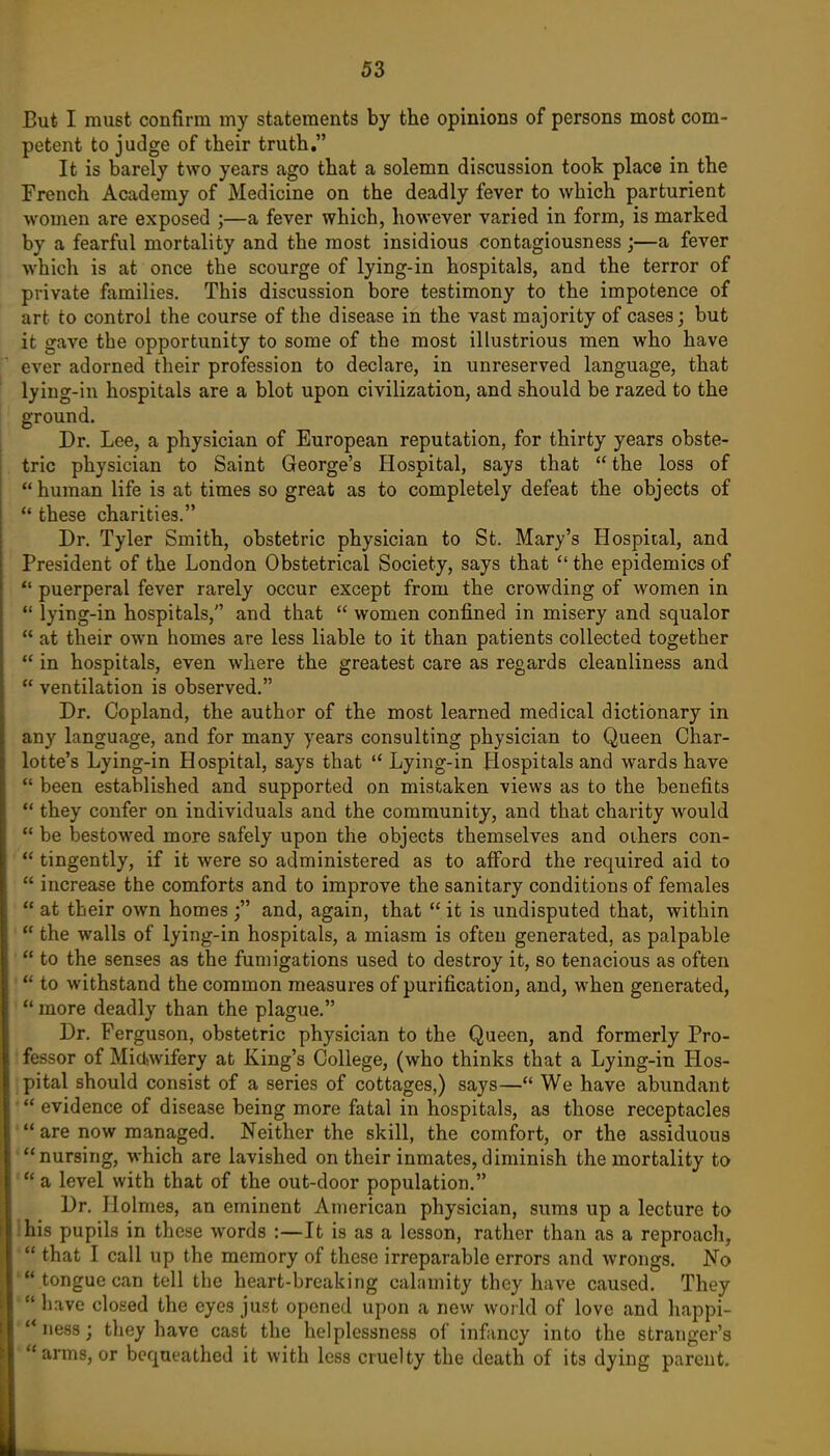 But I must confirm my statements by the opinions of persons most com- petent to judge of their truth. It is barely two years ago that a solemn discussion took place in the French Academy of Medicine on the deadly fever to which parturient women are exposed ;—a fever which, however varied in form, is marked by a fearful mortality and the most insidious contagiousness ;—a fever Avhich is at once the scourge of lying-in hospitals, and the terror of private families. This discussion bore testimony to the impotence of art to control the course of the disease in the vast majority of cases; but it gave the opportunity to some of the most illustrious men who have ever adorned their profession to declare, in unreserved language, that lying-in hospitals are a blot upon civilization, and should be razed to the ground. Dr. Lee, a physician of European reputation, for thirty years obste- tric physician to Saint George's Hospital, says that the loss of human life is at times so great as to completely defeat the objects of these charities. Dr. Tyler Smith, obstetric physician to St. Mary's Hospital, and President of the London Obstetrical Society, says that the epidemics of *' puerperal fever rarely occur except from the crowding of women in *' lying-in hospitals, and that women confined in misery and squalor at their OAvn homes are less liable to it than patients collected together in hospitals, even where the greatest care as regards cleanliness and ventilation is observed. Dr. Copland, the author of the most learned medical dictionary in any language, and for many years consulting physician to Queen Char- lotte's Lying-in Hospital, says that Lying-in Hospitals and wards have been established and supported on mistaken views as to the benefits they confer on individuals and the community, and that charity would be bestowed more safely upon the objects themselves and oihers con- tingently, if it were so administered as to afford the required aid to increase the comforts and to improve the sanitary conditions of females at their own homes and, again, that it is undisputed that, within the walls of lying-in hospitals, a miasm is often generated, as palpable to the senses as the fumigations used to destroy it, so tenacious as often to withstand the common measures of purification, and, when generated, *' more deadly than the plague. Dr. Ferguson, obstetric physician to the Queen, and formerly Pro- !fessor of Midiwifery at King's College, (who thinks that a Lying-in Hos- j pital should consist of a series of cottages,) says— We have abundant evidence of disease being more fatal in hospitals, as those receptacles are now managed. Neither the skill, the comfort, or the assiduous 'nursing, which are lavished on their inmates, diminish the mortality to 'a level with that of the out-door population. Dr. Holmes, an eminent American physician, sums up a lecture to Ihis pupils in these words :—It is as a lesson, rather than as a reproach, that I call up the memory of these irreparable errors and wrongs. No ' tongue can tell the heart-breaking calamity they have caused. They h.ave closed the eyes just opened upon a new world of love and happi- 'ness; they have cast the helplessness of infancy into the stranger's 'arms, or bequeathed it with less cruelty the death of its dying parent.