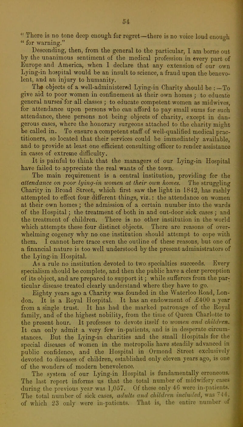 There is no tone deep enough for regret—there is no voice loud enough for warning. Descending, then, from the general to the particular, I am borne out by the unanimous sentiment of the medical profession in every part of Europe and America, when 1 declare that any extension of our own Lying-in hospital would be an insult to science, a fraud upon the benevo- lent, and an injury to humanity. The objects of a well-administered Lying-in Charity should be ;—To give aid to poor women in confinement at their own homes ; to educate general nurses''for all classes ; to educate competent women as midwives, for attendance upon persons who can afford to pay small sums for such attendance, these persons not being objects of charity, except in dan- gerous cases, where the honorary surgeons attached to the charity mighc be called in. To ensure a competent staff of well-qualified medical prac- titioners, so located that their services could be immediately available, and to provide at least one efficient consulting officer to render assistance in cases of extreme difficulty. It is painful to think that the managers of our Lying-in Hospital have failed to appreciate the real wants of the town. The main requirement is a central institution, providing for the attendance on poor lying-in women at their oion homes. The struggling Charity in Broad Street, which first saw the light in 1842, has rashly attempted to effect four different things, viz.: the attendance on women at their own homes ; the admission of a certain number into the wards of the Hospital; the treatment of both in and out-door sick cases ; and the treatment of children. There is no other institution in the world which attempts these four distinct objects. There are reasons of over- whelming cogency why no one institution should attempt to cope vdth. them. I cannot here trace even the outline of these reasons, but one of a financial nature is too well understood by the present administrators of the Lying-in Hospital. As a rule no institution devoted to two specialties succeeds. Every specialism should be complete, and then the public have a clear perception of its object, and are prepared to support it; while sufferers from the par- ticular disease treated clearly understand where they have to go. Eighty years ago a Charity was founded in the Waterloo Road, Lon- don. It is a Ptoyal Hospital. It has an endowment of £400 a year from a single trust. It has had the marked patronage of the Royal family, and of the highest nobility, from the time of Queen Charlotte to the present hour. It professes to devote itself to women and children. It can only admit a very few in-patients, and is in desperate circum- stances. But the Lying-in charities and the small Hospitals for the special diseases of women in the metropolis have steadily advanced in public confidence, and the Hospital in Ormond Street exclusively devoted to diseases of children, established only eleven years ago, is one of the wonders of modern benevolence. The system of our Lying-in Hospital is fundamentally erroneous. The last report informs us that the total number of midwifery cases during the previous year was 1,057. Of these only 4G were in-p.itieiits. The total number of sick cases, adults and children included, was -14, of which 23 only were in-patients. That is, the entire number uf