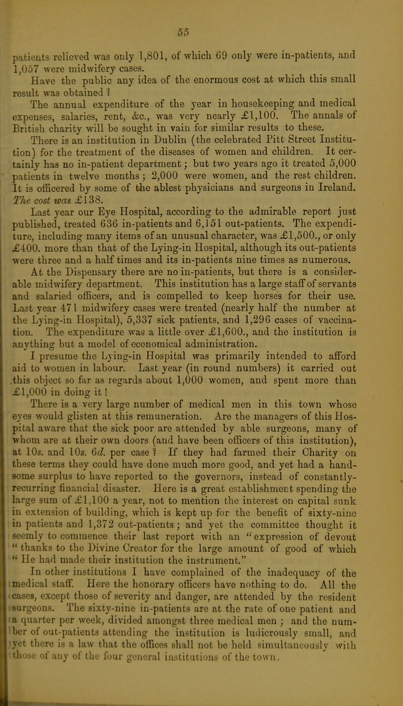 patients relieved was only 1,801, of which G9 only were in-patients, and 1,057 were midwifery cases. Have the public any idea of the enormous cost at which this small result was obtained ? The annual expenditure of the year in housekeeping and medical expenses, salaries, rent, &c., was very nearly £1,100. The annals of British charity will be sought in vain for similar results to these. There is an institution in Dublin (the celebrated Pitt Street Institu- tion) for the treatment of the diseases of women and children. It cer- tainly has no in-patient department; but two years ago it treated 5,000 patients in twelve months j 2,000 were women, and the rest children. It is officered by some of Uie ablest physicians and surgeons in Ireland. The cost was XI38. Last year our Eye Hospital, according to the admirable report just published, treated 636 in-patients and 6,151 out-patients. The expendi- ture, including many items of an unusual character, was £1,500., or only £400. more than that of the Lying-in Hospital, although its out-patients were three and a half times and its in-patients nine times as numerous. At the Dispensary there are no in-patients, but there is a consider- able midwifery department. This institution has a large staff of servants and salaried officers, and is compelled to keep horses for their use. Last year 471 midwifery cases were treated (nearly half the number at the Lying-in Hospital), 5,337 sick patients, and 1,296 cases of vaccina- tion. The expenditure was a little over £1,600., and the institution is anything but a model of economical administration. I presume the Lying-in Hospital was primarily intended to afford aid to women in labour. Last year (in round numbers) it carried out .this object so far as regards about 1,000 women, and spent more than £1,000 in doing it! There is a very large number of medical men in this town whose eyes would glisten at this remuneration. Are the managers of this Hos- pital aware that the sick poor are attended by able surgeons, many of whom are at their own doors (and have been officers of this institution), at 10s. and 10s. 6d. per case? If they had farmed their Charity on these terms they could have done much more good, and yet had a hand- some surplus to have reported to the governors, instead of constantly- recurring financial disaster. Here is a great establishment spending the large sum of £1,100 a year, not to mention the interest on capital sunk in extension of building, which is kept up for the benefit of sixty-nine in patients and 1,372 out-patients; and yet the committee thought it 1 seemly to commence their last report with an  expression of devout • thanks to the Divine Creator for the large amount of good of which He had made their institution the instrument. In other institutions I have complained of the inadequacy of the 1 medical staff. Here the honorary officers have nothing to do. All the (Cases, except those of severity and danger, are attended by the resident isurgeons. The sixty-nine in-patients are at the rate of one patient and la quarter per week, divided amongst three medical men ; and the num- iber of out-patients attending the institution is ludicrously small, and jyet there is a law that the offices shall not be held simultaneously with 'those 01 any of the four general institutions of the town.