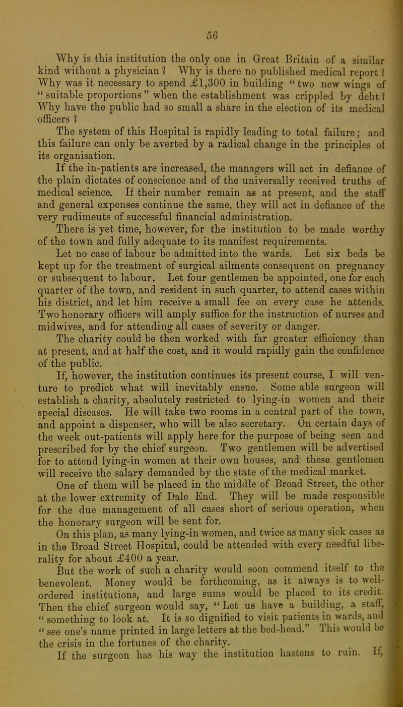 Why is this institution the only one in Great Britain of a similar kind without a physician ] Why is there no published medical report 1 Why was it necessary to spend £1,300 in building  two new wings of  suitable proportions  when the establishment was crippled by debt 1 Why have the public had so small a share in the election of its medical oflBcers 1 The system of this Hospital is rapidly leading to total failure; and this failure can only be averted by a radical change in the principles of its organisation. If the in-patients are increased, the managers will act in defiance of the plain dictates of conscience and of the universally received truths of medical science. If their number remain as at present, and the staff and general expenses continue the same, they will act in defiance of the very rudiments of successful financial administration. There is yet time, however, for the institution to be made worthy of the town and fully adequate to its manifest requirements. Let no case of labour be admitted into the wards. Let six beds be kept up for the treatment of surgical ailments consequent on pregnancy or subsequent to labour. Let four gentlemen be appointed, one for each quarter of the town, and resident in such quarter, to attend cases within his district, and let him receive a small fee on every case he attends. Two honorary ofl[icers will amply suffice for the instruction of nurses and midwives, and for attending all cases of severity or danger. The charity could be then worked with far greater efficiency than at present, and at half the cost, and it would rapidly gain the confidence of the public. If, however, the institution continues its present course, I will ven- ture to predict what will inevitably ensue. Some able surgeon will establish a charity, absolutely restricted to lying-in women and their special diseases. He will take two rooms in a central part of the town, and appoint a dispenser, who will be also secretary. On certain days of the week out-patients will apply here for the purpose of being seen and prescribed for by the chief surgeon. Two gentlemen will be advertised for to attend lying-in women at their own houses, and these gentlemen will receive the salary demanded by the state of the medical market. One of them will be placed in the middle of Broad Street, the other at the lower extremity of Dale End. They will be made responsible for the due management of all cases short of serious operation, when the honorary surgeon will be sent for. On this plan, as many lying-in women, and twice as many sick cases as in the Broad Street Hospital, could be attended with every needful libe- rality for about £400 a year. But the work of such a charity would soon commend itself to the benevolent. Money would be forthcoming, as it always is to well- ordered institutions, and large sums would be placed to its credit. Then the chief surgeon would say, Let us have a building, a staff,  something to look at. It is so dignified to visit patients in wards, and  see one's name printed in large letters at the bed-head. This would be the crisis in the fortunes of the charity. If the surgeon has his way the institution hastens to ruin. If,